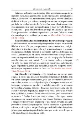 Plenamente preparado                   49

    Sejam os colportores estudantes ﬁéis, aprendendo como ter o
máximo êxito. E enquanto estão assim empregados, conservem os
olhos, e os ouvidos, e o entendimento abertos para receber sabedoria
de Deus, a ﬁm de que saibam como ajudar aos que estão perecendo
por falta de conhecimento de Cristo. Que cada obreiro concentre
suas energias e use suas faculdades para o mais elevado de todos
os serviços — para reaver homens do laço de Satanás e ligá-los a
Deus, prendendo a cadeia de dependência por Jesus Cristo ao trono
circundado pelo arco-íris da promessa. — Manual for Canvassers,
50, 51 (1900).
    Responsabilidades dos instrutores de curso de colportagem
— Os instrutores na obra de colportagem têm solenes responsabi-
lidades a levar. Os que compreendem corretamente sua posição,
dirigirão e instruirão os que estão sob seu cuidado com o senso de
sua responsabilidade pessoal, e inspirarão outros à ﬁdelidade na
causa. Demorar-se-ão em orar e compreenderão que suas palavras e
ações estão produzindo impressões que não se apagarão facilmente
mas durarão como a eternidade. Perceberão que nenhum outro pode [57]
vir após eles para corrigir seus erros, ou suprir suas deﬁciências.
Quão importante é, então, que o assunto, a maneira, o espírito do ins-
trutor sejam segundo a ordem de Deus. — The Review and Herald,
20 de Maio de 1890.
    Ser educado e preparado — Os presidentes de nossas asso-
ciações e outros que estão em posições de responsabilidades, têm
um dever a cumprir neste assunto, para que os diferentes ramos de
nossa obra possam receber igual atenção. Os colportores devem ser
instruídos e preparados para fazer o trabalho requerido em vender os
livros sobre a verdade presente, dos quais o povo necessita. São ne-
cessários homens de profunda experiência cristã, homens de espírito
bem equilibrado, homens fortes e bem-educados, para empenhar-se
nesta obra. O Senhor deseja que lancem mão da colportagem os que
são capazes de instruir outros, os que podem despertar em moços
e moças promissores um interesse por este ramo, levando-os a em-
preender a obra da colportagem e fazê-la com êxito. Alguns têm o
talento, a educação e a experiência que os habilitaria a instruir os
jovens para a colportagem de tal modo, que muito mais do que se
está fazendo agora poderia ser feito.
 