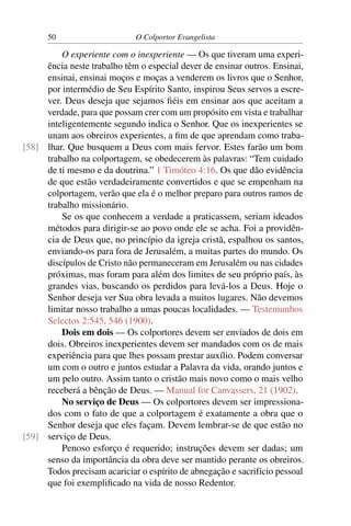 50                     O Colportor Evangelista

         O experiente com o inexperiente — Os que tiveram uma experi-
     ência neste trabalho têm o especial dever de ensinar outros. Ensinai,
     ensinai, ensinai moços e moças a venderem os livros que o Senhor,
     por intermédio de Seu Espírito Santo, inspirou Seus servos a escre-
     ver. Deus deseja que sejamos ﬁéis em ensinar aos que aceitam a
     verdade, para que possam crer com um propósito em vista e trabalhar
     inteligentemente segundo indica o Senhor. Que os inexperientes se
     unam aos obreiros experientes, a ﬁm de que aprendam como traba-
[58] lhar. Que busquem a Deus com mais fervor. Estes farão um bom
     trabalho na colportagem, se obedecerem às palavras: “Tem cuidado
     de ti mesmo e da doutrina.” 1 Timóteo 4:16. Os que dão evidência
     de que estão verdadeiramente convertidos e que se empenham na
     colportagem, verão que ela é o melhor preparo para outros ramos de
     trabalho missionário.
         Se os que conhecem a verdade a praticassem, seriam ideados
     métodos para dirigir-se ao povo onde ele se acha. Foi a providên-
     cia de Deus que, no princípio da igreja cristã, espalhou os santos,
     enviando-os para fora de Jerusalém, a muitas partes do mundo. Os
     discípulos de Cristo não permaneceram em Jerusalém ou nas cidades
     próximas, mas foram para além dos limites de seu próprio país, às
     grandes vias, buscando os perdidos para levá-los a Deus. Hoje o
     Senhor deseja ver Sua obra levada a muitos lugares. Não devemos
     limitar nosso trabalho a umas poucas localidades. — Testemunhos
     Selectos 2:545, 546 (1900).
         Dois em dois — Os colportores devem ser enviados de dois em
     dois. Obreiros inexperientes devem ser mandados com os de mais
     experiência para que lhes possam prestar auxílio. Podem conversar
     um com o outro e juntos estudar a Palavra da vida, orando juntos e
     um pelo outro. Assim tanto o cristão mais novo como o mais velho
     receberá a bênção de Deus. — Manual for Canvassers, 21 (1902).
         No serviço de Deus — Os colportores devem ser impressiona-
     dos com o fato de que a colportagem é exatamente a obra que o
     Senhor deseja que eles façam. Devem lembrar-se de que estão no
[59] serviço de Deus.
         Penoso esforço é requerido; instruções devem ser dadas; um
     senso da importância da obra deve ser mantido perante os obreiros.
     Todos precisam acariciar o espírito de abnegação e sacrifício pessoal
     que foi exempliﬁcado na vida de nosso Redentor.
 
