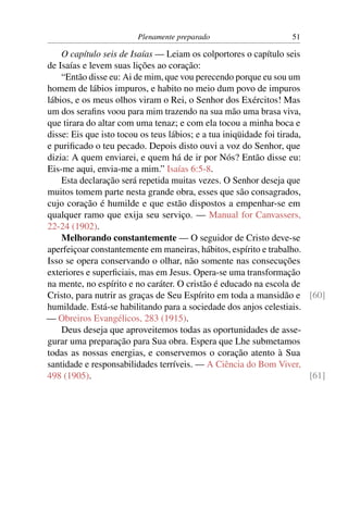 Plenamente preparado                      51

    O capítulo seis de Isaías — Leiam os colportores o capítulo seis
de Isaías e levem suas lições ao coração:
    “Então disse eu: Ai de mim, que vou perecendo porque eu sou um
homem de lábios impuros, e habito no meio dum povo de impuros
lábios, e os meus olhos viram o Rei, o Senhor dos Exércitos! Mas
um dos seraﬁns voou para mim trazendo na sua mão uma brasa viva,
que tirara do altar com uma tenaz; e com ela tocou a minha boca e
disse: Eis que isto tocou os teus lábios; e a tua iniqüidade foi tirada,
e puriﬁcado o teu pecado. Depois disto ouvi a voz do Senhor, que
dizia: A quem enviarei, e quem há de ir por Nós? Então disse eu:
Eis-me aqui, envia-me a mim.” Isaías 6:5-8.
    Esta declaração será repetida muitas vezes. O Senhor deseja que
muitos tomem parte nesta grande obra, esses que são consagrados,
cujo coração é humilde e que estão dispostos a empenhar-se em
qualquer ramo que exija seu serviço. — Manual for Canvassers,
22-24 (1902).
    Melhorando constantemente — O seguidor de Cristo deve-se
aperfeiçoar constantemente em maneiras, hábitos, espírito e trabalho.
Isso se opera conservando o olhar, não somente nas consecuções
exteriores e superﬁciais, mas em Jesus. Opera-se uma transformação
na mente, no espírito e no caráter. O cristão é educado na escola de
Cristo, para nutrir as graças de Seu Espírito em toda a mansidão e [60]
humildade. Está-se habilitando para a sociedade dos anjos celestiais.
— Obreiros Evangélicos, 283 (1915).
    Deus deseja que aproveitemos todas as oportunidades de asse-
gurar uma preparação para Sua obra. Espera que Lhe submetamos
todas as nossas energias, e conservemos o coração atento à Sua
santidade e responsabilidades terríveis. — A Ciência do Bom Viver,
498 (1905).                                                              [61]
 