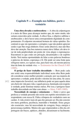 Capítulo 9 — Exemplo nos hábitos, porte e
                           vestuário

         Uma obra elevada e enobrecedora — A obra da colportagem
     é o meio de Deus para alcançar muitos que, de outro modo, não
     seriam comovidos pela verdade. A obra é boa, o objetivo sublime e
     enobrecedor; e deve haver uma correspondente dignidade de com-
     portamento. O colportor encontrará homens de várias opiniões. En-
     contrará os que são ignorantes e corruptos e que não podem apreciar
     senão o que lhes traga dinheiro. Estes serão abusivos; mas não lhes
     deve dar atenção. Sua boa natureza nunca deve falhar; ele deve ti-
     rar de toda perplexidade um ponto de vista alegre e esperançoso.
     Encontrará os que estão em privação, desanimados e de espírito
     ferido. Terá muitas oportunidades de falar a estes palavras bondosas
     e palavras de ânimo, esperança e fé. Ele pode ser uma fonte para
     refrigerar outros, se o quiser; mas, para fazer isto, ele mesmo precisa
     tirar da fonte da verdade viva. — Testimonies for the Church 5:405
     (1885).
         O perigo de fazer trabalho descuidado — Bem pode cada
     um sentir uma responsabilidade individual nesta obra Bem pode
     ele considerar como melhor prender a atenção; por sua maneira de
     apresentar a verdade, pode decidir o destino de uma alma. Se causa
[62] uma impressão favorável, sua inﬂuência pode ser para aquela alma
     um cheiro de vida para vida; e aquela pessoa, iluminada com respeito
     à verdade, pode iluminar muitas outras. Por isso, é perigoso fazer
     trabalho descuidado em lidar com almas. — Idem, 5:405 (1885).
         Necessidade de energia e entusiasmo — Entre o povo que
     professa a verdade presente não existe um espírito missionário cor-
     respondente com nossa fé. Falta a têmpera do verdadeiro ouro no
     caráter. A vida cristã é mais do que eles pensam ser. Ela não consiste
     em mera gentileza, paciência, mansidão e bondade. Estas graças
     são essenciais; mas há necessidade de coragem, força, energia e
     perseverança também. Muitos dos que empreendem a obra da col-
     portagem são fracos, apáticos, abatidos, desanimam-se facilmente.
                                       52
 
