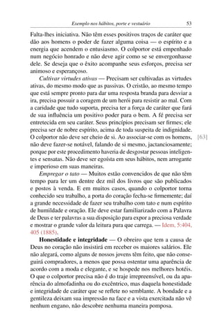 Exemplo nos hábitos, porte e vestuário         53

Falta-lhes iniciativa. Não têm esses positivos traços de caráter que
dão aos homens o poder de fazer alguma coisa — o espírito e a
energia que acendem o entusiasmo. O colportor está empenhado
num negócio honrado e não deve agir como se se envergonhasse
dele. Se deseja que o êxito acompanhe seus esforços, precisa ser
animoso e esperançoso.
     Cultivar virtudes ativas — Precisam ser cultivadas as virtudes
ativas, do mesmo modo que as passivas. O cristão, ao mesmo tempo
que está sempre pronto para dar uma resposta branda para desviar a
ira, precisa possuir a coragem de um herói para resistir ao mal. Com
a caridade que tudo suporta, precisa ter a força de caráter que fará
de sua inﬂuência um positivo poder para o bem. A fé precisa ser
entretecida em seu caráter. Seus princípios precisam ser ﬁrmes; ele
precisa ser de nobre espírito, acima de toda suspeita de indignidade.
O colportor não deve ser cheio de si. Ao associar-se com os homens, [63]
não deve fazer-se notável, falando de si mesmo, jactanciosamente;
porque por este procedimento haveria de desgostar pessoas inteligen-
tes e sensatas. Não deve ser egoísta em seus hábitos, nem arrogante
e imperioso em suas maneiras.
     Empregar o tato — Muitos estão convencidos de que não têm
tempo para ler um dentre dez mil dos livros que são publicados
e postos à venda. E em muitos casos, quando o colportor torna
conhecido seu trabalho, a porta do coração fecha-se ﬁrmemente; daí
a grande necessidade de fazer seu trabalho com tato e num espírito
de humildade e oração. Ele deve estar familiarizado com a Palavra
de Deus e ter palavras a sua disposição para expor a preciosa verdade
e mostrar o grande valor da leitura pura que carrega. — Idem, 5:404,
405 (1885).
     Honestidade e integridade — O obreiro que tem a causa de
Deus no coração não insistirá em receber os maiores salários. Ele
não alegará, como alguns de nossos jovens têm feito, que não conse-
guirá compradores, a menos que possa ostentar uma aparência de
acordo com a moda e elegante, e se hospede nos melhores hotéis.
O que o colportor precisa não é do traje irrepreensível, ou da apa-
rência do almofadinha ou do excêntrico, mas daquela honestidade
e integridade de caráter que se reﬂete no semblante. A bondade e a
gentileza deixam sua impressão na face e a vista exercitada não vê
nenhum engano, não descobre nenhuma maneira pomposa.
 