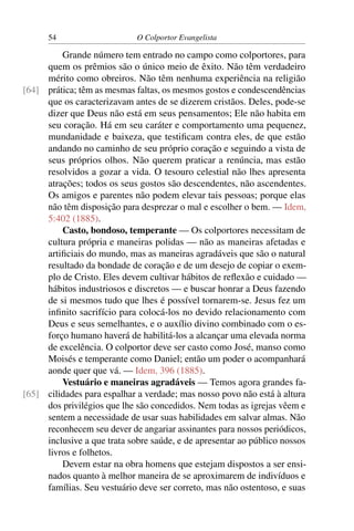 54                     O Colportor Evangelista

         Grande número tem entrado no campo como colportores, para
     quem os prêmios são o único meio de êxito. Não têm verdadeiro
     mérito como obreiros. Não têm nenhuma experiência na religião
[64] prática; têm as mesmas faltas, os mesmos gostos e condescendências
     que os caracterizavam antes de se dizerem cristãos. Deles, pode-se
     dizer que Deus não está em seus pensamentos; Ele não habita em
     seu coração. Há em seu caráter e comportamento uma pequenez,
     mundanidade e baixeza, que testiﬁcam contra eles, de que estão
     andando no caminho de seu próprio coração e seguindo a vista de
     seus próprios olhos. Não querem praticar a renúncia, mas estão
     resolvidos a gozar a vida. O tesouro celestial não lhes apresenta
     atrações; todos os seus gostos são descendentes, não ascendentes.
     Os amigos e parentes não podem elevar tais pessoas; porque elas
     não têm disposição para desprezar o mal e escolher o bem. — Idem,
     5:402 (1885).
         Casto, bondoso, temperante — Os colportores necessitam de
     cultura própria e maneiras polidas — não as maneiras afetadas e
     artiﬁciais do mundo, mas as maneiras agradáveis que são o natural
     resultado da bondade de coração e de um desejo de copiar o exem-
     plo de Cristo. Eles devem cultivar hábitos de reﬂexão e cuidado —
     hábitos industriosos e discretos — e buscar honrar a Deus fazendo
     de si mesmos tudo que lhes é possível tornarem-se. Jesus fez um
     inﬁnito sacrifício para colocá-los no devido relacionamento com
     Deus e seus semelhantes, e o auxílio divino combinado com o es-
     forço humano haverá de habilitá-los a alcançar uma elevada norma
     de excelência. O colportor deve ser casto como José, manso como
     Moisés e temperante como Daniel; então um poder o acompanhará
     aonde quer que vá. — Idem, 396 (1885).
         Vestuário e maneiras agradáveis — Temos agora grandes fa-
[65] cilidades para espalhar a verdade; mas nosso povo não está à altura
     dos privilégios que lhe são concedidos. Nem todas as igrejas vêem e
     sentem a necessidade de usar suas habilidades em salvar almas. Não
     reconhecem seu dever de angariar assinantes para nossos periódicos,
     inclusive a que trata sobre saúde, e de apresentar ao público nossos
     livros e folhetos.
         Devem estar na obra homens que estejam dispostos a ser ensi-
     nados quanto à melhor maneira de se aproximarem de indivíduos e
     famílias. Seu vestuário deve ser correto, mas não ostentoso, e suas
 