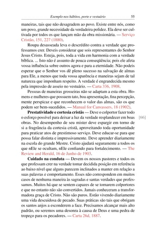 Exemplo nos hábitos, porte e vestuário         55

maneiras, tais que não desagradem ao povo. Existe entre nós, como
um povo, grande necessidade da verdadeira polidez. Ela deve ser cul-
tivada por todos os que lançam mão da obra missionária. — Serviço
Cristão, 151, 227 (1880).
    Roupa desasseada leva o descrédito contra a verdade que pro-
fessamos crer. Deveis considerar que sois representantes do Senhor
Jesus Cristo. Esteja, pois, toda a vida em harmonia com a verdade
bíblica. ... Isto não é assunto de pouca conseqüência; pois ele afeta
vossa inﬂuência sobre outros agora e para a eternidade. Não podeis
esperar que o Senhor vos dê pleno sucesso na salvação de almas
para Ele, a menos que toda vossa aparência e maneiras sejam de tal
natureza que imponham respeito. A verdade é engrandecida mesmo
pela impressão de asseio no vestuário. — Carta 336, 1908.
    Pessoas de maneiras grosseiras não se adaptam a esta obra. Ho-
mens e mulheres que possuem tato, boa apresentação, ﬁna percepção,
mente perspicaz e que reconhecem o valor das almas, são os que
podem ser bem-sucedidos. — Manual for Canvassers, 18 (1902).
    Prestatividade e cortesia cristãs — Deve o colportor fazer todo
o esforço possível para deixar a luz da verdade resplandecer em boas [66]
obras. No desempenho de seu mister deve espargir em torno de
si a fragrância da cortesia cristã, aproveitando toda oportunidade
para praticar atos de prestimoso serviço. Deve educar-se para que
possa falar distinta e impressivamente. Deve aprender diariamente
na escola do grande Mestre. Cristo ajudará seguramente a todos os
que nEle se ocultam, nEle conﬁando para fortalecimento. — The
Review and Herald, 16 de Junho de 1903.
    Cuidado na conduta — Devem os nossos pastores e todos os
que professam crer na verdade tomar decidida posição em referência
ao baixo nível que alguns parecem inclinados a manter em relação a
suas palavras e comportamento. Esses não correspondem em muitos
casos de nenhuma maneira às sagradas e santas verdades que profes-
samos. Muitos há que se sentem capazes de se tornarem colportores
e que no entanto não são convertidos. Jamais conheceram a transfor-
madora graça de Cristo. Não são puros. Estão vivendo diariamente
uma vida descuidosa de pecado. Suas práticas são tais que obrigam
os santos anjos a esconderem a face. Precisamos alcançar mais alto
padrão, ou seremos uma desonra à causa de Deus e uma pedra de
tropeço para os pecadores. — Carta 26d, 1887.
 