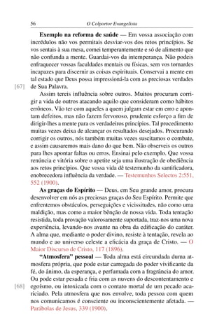 56                     O Colportor Evangelista

          Exemplo na reforma de saúde — Em vossa associação com
     incrédulos não vos permitais desviar-vos dos retos princípios. Se
     vos sentais à sua mesa, comei temperantemente e só de alimento que
     não confunda a mente. Guardai-vos da intemperança. Não podeis
     enfraquecer vossas faculdades mentais ou físicas, sem vos tornardes
     incapazes para discernir as coisas espirituais. Conservai a mente em
     tal estado que Deus possa impressioná-la com as preciosas verdades
[67] de Sua Palavra.
          Assim tereis inﬂuência sobre outros. Muitos procuram corri-
     gir a vida de outros atacando aquilo que consideram como hábitos
     errôneos. Vão ter com aqueles a quem julgam estar em erro e apon-
     tam defeitos, mas não fazem fervoroso, prudente esforço a ﬁm de
     dirigir-lhes a mente para os verdadeiros princípios. Tal procedimento
     muitas vezes deixa de alcançar os resultados desejados. Procurando
     corrigir os outros, nós também muitas vezes suscitamos o combate,
     e assim causaremos mais dano do que bem. Não observeis os outros
     para lhes apontar faltas ou erros. Ensinai pelo exemplo. Que vossa
     renúncia e vitória sobre o apetite seja uma ilustração de obediência
     aos retos princípios. Que vossa vida dê testemunho da santiﬁcadora,
     enobrecedora inﬂuência da verdade. — Testemunhos Selectos 2:551,
     552 (1900).
          As graças do Espírito — Deus, em Seu grande amor, procura
     desenvolver em nós as preciosas graças do Seu Espírito. Permite que
     enfrentemos obstáculos, perseguições e vicissitudes, não como uma
     maldição, mas como a maior bênção de nossa vida. Toda tentação
     resistida, toda provação valorosamente suportada, traz-nos uma nova
     experiência, levando-nos avante na obra da ediﬁcação do caráter.
     A alma que, mediante o poder divino, resiste à tentação, revela ao
     mundo e ao universo celeste a eﬁcácia da graça de Cristo. — O
     Maior Discurso de Cristo, 117 (1896).
          “Atmosfera” pessoal — Toda alma está circundada duma at-
     mosfera própria, que pode estar carregada do poder viviﬁcante da
     fé, do ânimo, da esperança, e perfumada com a fragrância do amor.
     Ou pode estar pesada e fria com as nuvens do descontentamento e
[68] egoísmo, ou intoxicada com o contato mortal de um pecado aca-
     riciado. Pela atmosfera que nos envolve, toda pessoa com quem
     nos comunicamos é consciente ou inconscientemente afetada. —
     Parábolas de Jesus, 339 (1900).
 