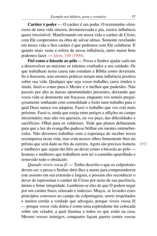 Exemplo nos hábitos, porte e vestuário       57

    Caráter é poder — O caráter é um poder. O testemunho silen-
cioso de uma vida sincera, desinteressada e pia, exerce inﬂuência
quase irresistível. Manifestando em nossa vida o caráter de Cristo,
com Ele cooperamos na obra de salvar almas. Somente revelando
em nossa vida o Seu caráter é que podemos com Ele colaborar. E
quanto mais vasta a esfera de nossa inﬂuência, tanto maior bem
podemos fazer. — Idem, 340 (1900).
    Fiel como a bússola ao pólo — Possa o Senhor ajudar cada um
a desenvolver ao máximo os talentos conﬁados a seu cuidado. Os
que trabalham nesta causa não estudam a Bíblia como deveriam.
Se o ﬁzessem, seus ensinos práticos teriam uma inﬂuência positiva
sobre sua vida. Qualquer que seja vosso trabalho, caros irmãos e
irmãs, fazei-o como para o Mestre e o melhor que puderdes. Não
passeis por alto as áureas oportunidades presentes, deixando que
vossa vida se demonstre um fracasso, enquanto vos sentais pregui-
çosamente sonhando com comodidade e êxito num trabalho para o
qual Deus nunca vos adaptou. Fazei o trabalho que vos está mais
próximo. Fazei-o, ainda que esteja entre perigos e aﬂições no campo
missionário; mas não vos queixeis, eu vos peço, das diﬁculdades e
sacrifícios. Olhai para os valdenses. Vede que planos delinearam
para que a luz do evangelho pudesse brilhar em mentes entenebre-
cidas. Não devemos trabalhar com a esperança de receber nossa
recompensa nesta vida, mas com nossos olhos ﬁrmemente ﬁtos no
prêmio que será dado ao ﬁm da carreira. Agora são precisos homens [69]
e mulheres que sejam tão ﬁéis ao dever como a bússola ao pólo —
homens e mulheres que trabalhem sem ter o caminho aparelhado e
removido todo o obstáculo.
    Quando viveis vossa fé — Tenho descrito o que os colportores
devem ser; e possa o Senhor abrir-lhes a mente para compreenderem
este assunto em sua extensão e largura, e possam eles reconhecer o
dever de representar o caráter de Cristo por meio de sua paciência,
ânimo e ﬁrme integridade. Lembrem-se eles de que O podem negar
por um caráter fraco, relaxado e indeciso. Moços, se levardes estes
princípios convosco ao campo da colportagem, sereis respeitados
e muitos crerão a verdade que advogais, porque viveis vossa fé
— porque vossa vida diária é como uma esplendente luz colocada
sobre um velador, a qual ilumina a todos os que estão na casa.
Mesmo vossos inimigos, conquanto façam guerra contra vossas
 