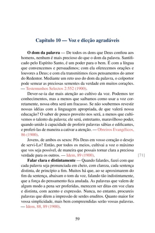 Capítulo 10 — Voz e dicção agradáveis

    O dom da palavra — De todos os dons que Deus conﬁou aos
homens, nenhum é mais precioso do que o dom da palavra. Santiﬁ-
cado pelo Espírito Santo, é um poder para o bem. É com a língua
que convencemos e persuadimos; com ela oferecemos orações e
louvores a Deus; e com ela transmitimos ricos pensamentos do amor
do Redentor. Mediante um reto uso do dom da palavra, o colportor
pode semear as preciosas sementes da verdade em muitos corações.
— Testemunhos Selectos 2:552 (1900).
    Dever-se-ia dar mais atenção ao cultivo da voz. Podemos ter
conhecimentos, mas a menos que saibamos como usar a voz cor-
retamente, nossa obra será um fracasso. Se não soubermos revestir
nossas idéias com a linguagem apropriada, de que valerá nossa
educação? O saber de pouco proveito nos será, a menos que culti-
vemos o talento da palavra; ele será, entretanto, maravilhoso poder,
quando unido à capacidade de proferir palavras sábias e ediﬁcantes,
e proferi-las de maneira a cativar a atenção. — Obreiros Evangélicos,
86 (1900).
    Jovens, de ambos os sexos: Pôs Deus em vosso coração o desejo
de servi-Lo? Então, por todos os meios, cultivai a voz o máximo
que vos seja possível, de maneira que possais tornar clara a preciosa
verdade para os outros. — Idem, 89 (1900).                            [71]
    Falar clara e distintamente — Quando falardes, fazei com que
cada palavra seja pronunciada em cheio, com clareza, cada sentença
distinta, de princípio a ﬁm. Muitos há que, ao se aproximarem do
ﬁm da sentença, abaixam o tom da voz, falando tão indistintamente,
que a força do pensamento ﬁca anulada. As palavras que valem de
algum modo a pena ser proferidas, merecem ser ditas em voz clara
e distinta, com acento e expressão. Nunca, no entanto, procureis
palavras que dêem a impressão de serdes eruditos. Quanto maior for
vossa simplicidade, mais bem compreendidas serão vossas palavras.
— Idem, 88, 89 (1900).

                                59
 