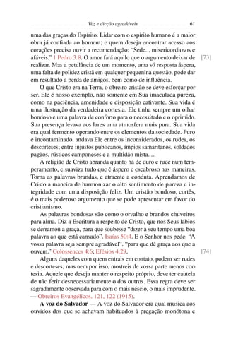 Voz e dicção agradáveis                   61

uma das graças do Espírito. Lidar com o espírito humano é a maior
obra já conﬁada ao homem; e quem deseja encontrar acesso aos
corações precisa ouvir a recomendação: “Sede... misericordiosos e
afáveis.” 1 Pedro 3:8. O amor fará aquilo que o argumento deixar de [73]
realizar. Mas a petulância de um momento, uma só resposta áspera,
uma falta de polidez cristã em qualquer pequenina questão, pode dar
em resultado a perda de amigos, bem como de inﬂuência.
    O que Cristo era na Terra, o obreiro cristão se deve esforçar por
ser. Ele é nosso exemplo, não somente em Sua imaculada pureza,
como na paciência, amenidade e disposição cativante. Sua vida é
uma ilustração da verdadeira cortesia. Ele tinha sempre um olhar
bondoso e uma palavra de conforto para o necessitado e o oprimido.
Sua presença levava aos lares uma atmosfera mais pura. Sua vida
era qual fermento operando entre os elementos da sociedade. Puro
e incontaminado, andava Ele entre os inconsiderados, os rudes, os
descorteses; entre injustos publicanos, ímpios samaritanos, soldados
pagãos, rústicos camponeses e a multidão mista. ...
    A religião de Cristo abranda quanto há de duro e rude num tem-
peramento, e suaviza tudo que é áspero e escabroso nas maneiras.
Torna as palavras brandas, e atraente a conduta. Aprendamos de
Cristo a maneira de harmonizar o alto sentimento de pureza e in-
tegridade com uma disposição feliz. Um cristão bondoso, cortês,
é o mais poderoso argumento que se pode apresentar em favor do
cristianismo.
    As palavras bondosas são como o orvalho e brandos chuveiros
para alma. Diz a Escritura a respeito de Cristo, que nos Seus lábios
se derramou a graça, para que soubesse “dizer a seu tempo uma boa
palavra ao que está cansado”. Isaías 50:4. E o Senhor nos pede: “A
vossa palavra seja sempre agradável”, “para que dê graça aos que a
ouvem.” Colossences 4:6; Efésios 4:29.                                [74]
    Alguns daqueles com quem entrais em contato, podem ser rudes
e descorteses; mas nem por isso, mostreis de vossa parte menos cor-
tesia. Aquele que deseja manter o respeito próprio, deve ter cautela
de não ferir desnecessariamente o dos outros. Essa regra deve ser
sagradamente observada para com o mais néscio, o mais imprudente.
— Obreiros Evangélicos, 121, 122 (1915).
    A voz do Salvador — A voz do Salvador era qual música aos
ouvidos dos que se achavam habituados à pregação monótona e
 