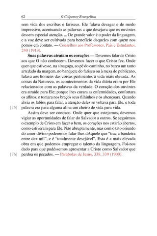 62                      O Colportor Evangelista

     sem vida dos escribas e fariseus. Ele falava devagar e de modo
     impressivo, acentuando as palavras a que desejava que os ouvintes
     dessem especial atenção. ... De grande valor é o poder da linguagem,
     e a voz deve ser cultivada para benefício daqueles com quem nos
     pomos em contato. — Conselhos aos Professores, Pais e Estudantes,
     240 (1913).
         Suas palavras atraíam os corações — Devemos falar de Cristo
     aos que O não conhecem. Devemos fazer o que Cristo fez. Onde
     quer que estivesse, na sinagoga, ao pé do caminho, no barco um tanto
     arredado da margem, no banquete do fariseu ou à mesa do publicano,
     falava aos homens das coisas pertinentes à vida mais elevada. As
     coisas da Natureza, os acontecimentos da vida diária eram por Ele
     relacionados com as palavras da verdade. O coração dos ouvintes
     era atraído para Ele; porque lhes curara as enfermidades, confortara
     os aﬂitos, e tomara nos braços seus ﬁlhinhos e os abençoara. Quando
     abria os lábios para falar, a atenção deles se voltava para Ele, e toda
[75] palavra era para alguma alma um cheiro de vida para vida.
         Assim deve ser conosco. Onde quer que estejamos, devemos
     vigiar as oportunidades de falar do Salvador a outros. Se seguirmos
     o exemplo de Cristo em fazer o bem, os corações nos estarão abertos,
     como estiveram para Ele. Não abruptamente, mas com o tato oriundo
     do amor divino poderemos falar-lhes dAquele que “traz a bandeira
     entre dez mil”, e é “totalmente desejável”. Esta é a mais elevada
     obra em que podemos empregar o talento da linguagem. Foi-nos
     dado para que pudéssemos apresentar a Cristo como Salvador que
[76] perdoa os pecados. — Parábolas de Jesus, 338, 339 (1900).
 