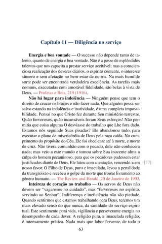 Capítulo 11 — Diligência no serviço

    Energia e boa vontade — O sucesso não depende tanto de ta-
lento, quanto de energia e boa vontade. Não é a posse de esplêndidos
talentos que nos capacita a prestar serviço aceitável; mas a conscien-
ciosa realização dos deveres diários, o espírito contente, o interesse
sincero e sem afetação no bem-estar de outros. Na mais humilde
sorte pode ser encontrada verdadeira excelência. As tarefas mais
comuns, executadas com amorável ﬁdelidade, são belas à vista de
Deus. — Profetas e Reis, 219 (1916).
    Não há lugar para indolência — Ninguém pense que tem o
direito de cruzar os braços e não fazer nada. Que alguém possa ser
salvo estando na indolência e inatividade, é uma completa impossi-
bilidade. Pensai no que Cristo fez durante Seu ministério terrestre.
Quão fervorosos, quão incansáveis foram Seus esforços! Não per-
mitia que coisa alguma O desviasse do trabalho que Lhe fora dado.
Estamos nós seguindo Suas pisadas? Ele abandonou tudo, para
executar o plano de misericórdia de Deus pela raça caída. No cum-
primento do propósito do Céu, Ele foi obediente até à morte, e morte
de cruz. Não tivera comunhão com o pecado, dele não conhecera
nada; mas veio a este mundo e tomou sobre Sua inocente alma a
culpa do homem pecaminoso, para que os pecadores pudessem estar
justiﬁcados diante de Deus. Ele lutou com a tentação, vencendo-a em [77]
nosso favor. O Filho de Deus, puro e imaculado, levou a penalidade
da transgressão e recebeu o golpe da morte que trouxe livramento ao
gênero humano. — The Review and Herald, 20 de Janeiro de 1903.
    Inteireza de coração no trabalho — Os servos de Deus não
devem ser “vagarosos no cuidado”, mas “fervorosos no espírito,
servindo ao Senhor”. Indiferença e ineﬁciência não são piedade.
Quando sentirmos que estamos trabalhando para Deus, teremos um
mais elevado senso do que nunca, da santidade do serviço espiri-
tual. Este sentimento porá vida, vigilância e perseverante energia no
desempenho de cada dever. A religião pura, a imaculada religião,
é intensamente prática. Nada mais que labor fervente, de todo o
                               63
 