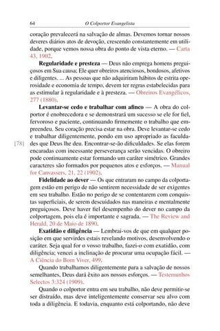 64                      O Colportor Evangelista

     coração prevalecerá na salvação de almas. Devemos tornar nossos
     deveres diários atos de devoção, crescendo constantemente em utili-
     dade, porque vemos nossa obra do ponto de vista eterno. — Carta
     43, 1902.
         Regularidade e presteza — Deus não emprega homens pregui-
     çosos em Sua causa; Ele quer obreiros atenciosos, bondosos, afetivos
     e diligentes. ... As pessoas que não adquiriram hábitos de estrita ope-
     rosidade e economia de tempo, devem ter regras estabelecidas para
     as estimular à regularidade e à presteza. — Obreiros Evangélicos,
     277 (1880).
         Levantar-se cedo e trabalhar com aﬁnco — A obra do col-
     portor é enobrecedora e se demonstrará um sucesso se ele for ﬁel,
     fervoroso e paciente, continuando ﬁrmemente o trabalho que em-
     preendeu. Seu coração precisa estar na obra. Deve levantar-se cedo
     e trabalhar diligentemente, pondo em uso apropriado as faculda-
[78] des que Deus lhe deu. Encontrar-se-ão diﬁculdades. Se elas forem
     encaradas com incessante perseverança serão vencidas. O obreiro
     pode continuamente estar formando um caráter simétrico. Grandes
     caracteres são formados por pequenos atos e esforços. — Manual
     for Canvassers, 21, 22 (1902).
         Fidelidade ao dever — Os que entraram no campo da colporta-
     gem estão em perigo de não sentirem necessidade de ser exigentes
     em seu trabalho. Estão no perigo de se contentarem com conquis-
     tas superﬁciais, de serem descuidados nas maneiras e mentalmente
     preguiçosos. Deve haver ﬁel desempenho do dever no campo da
     colportagem, pois ela é importante e sagrada. — The Review and
     Herald, 20 de Maio de 1890.
         Exatidão e diligência — Lembrai-vos de que em qualquer po-
     sição em que servirdes estais revelando motivos, desenvolvendo o
     caráter. Seja qual for o vosso trabalho, fazei-o com exatidão, com
     diligência; vencei a inclinação de procurar uma ocupação fácil. —
     A Ciência do Bom Viver, 499.
         Quando trabalhamos diligentemente para a salvação de nossos
     semelhantes, Deus dará êxito aos nossos esforços. — Testemunhos
     Selectos 3:324 (1909).
         Quando o colportor entra em seu trabalho, não deve permitir-se
     ser distraído, mas deve inteligentemente conservar seu alvo com
     toda a diligência. E todavia, enquanto está colportando, não deve
 