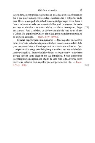 Diligência no serviço                     65

descuidar as oportunidades de auxiliar as almas que estão buscando
luz e que precisam do consolo das Escrituras. Se o colportor anda
com Deus, se ora pedindo sabedoria celestial para que possa fazer o
bem e unicamente o bem em seu trabalho, será pronto em discernir
suas oportunidades e as necessidades das almas com quem chega [79]
em contato. Fará o máximo de cada oportunidade para atrair almas
a Cristo. No espírito de Cristo, ele estará pronto a falar uma palavra
ao que está cansado. — Idem, 2:554 (1900).
     Relatar experiências animadoras — Que aqueles que obtêm
tal experiência trabalhando para o Senhor, escrevam um relato dela
para nossas revistas, a ﬁm de que outros possam ser animados. Que
o colportor fale do gozo e bênção que recebeu em seu ministério
como evangelista. Estes relatórios devem ter lugar em nossas revistas
porque são de vasto alcance em sua inﬂuência. Serão como uma
doce fragrância na igreja, um cheiro de vida para vida. Assim é visto
que Deus trabalha com aqueles que cooperam com Ele. — Idem,
2:551 (1900).                                                          [80]
 