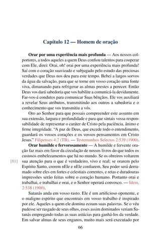 Capítulo 12 — Homem de oração

         Orar por uma experiência mais profunda — Aos nossos col-
     portores, a todos aqueles a quem Deus conﬁou talentos para cooperar
     com Ele, direi: Orai, oh! orai por uma experiência mais profunda!
     Saí com o coração suavizado e subjugado pelo estudo das preciosas
     verdades que Deus nos deu para este tempo. Bebei a largos sorvos
     da água da salvação, para que se torne em vosso coração uma fonte
     viva, dimanando para refrigerar as almas prestes a perecer. Então
     Deus vos dará sabedoria que vos habilite a comunicá-la devidamente.
     Far-vos-á condutos para comunicar Suas bênçãos. Ele vos auxiliará
     a revelar Seus atributos, transmitindo aos outros a sabedoria e o
     conhecimento que vos transmitiu a vós.
         Oro ao Senhor para que possais compreender este assunto em
     sua extensão, largura e profundidade e para que sintais vossa respon-
     sabilidade de representar o caráter de Cristo pela paciência, ânimo e
     ﬁrme integridade. “A paz de Deus, que excede todo o entendimento,
     guardará os vossos corações e os vossos pensamentos em Cristo
     Jesus.” Filipenses 4:7 (TB). — Testemunhos Selectos 2:539 (1900).
         Orar humilde e fervorosamente — A humilde e fervente ora-
     ção faz mais em favor da circulação de nossos livros do que todos os
     custosos embelezamentos que há no mundo. Se os obreiros voltarem
[81] sua atenção para o que é verdadeiro, vivo e real; se orarem pelo
     Espírito Santo, crerem nEle e nEle conﬁarem, Seu poder será derra-
     mado sobre eles em fortes e celestiais correntes, e retas e duradouras
     impressões serão feitas sobre o coração humano. Portanto orai e
     trabalhai, e trabalhai e orai, e o Senhor operará convosco. — Idem,
     2:538 (1900).
         Satanás anda em vosso rasto. Ele é um artiﬁcioso oponente, e
     o maligno espírito que encontrais em vosso trabalho é inspirado
     por ele. Aqueles a quem ele domina ecoam suas palavras. Se o véu
     pudesse ser rasgado de seus olhos, esses assim dominados veriam Sa-
     tanás empregando todas as suas astúcias para ganhá-los da verdade.
     Em salvar almas de seus enganos, muito mais será executado por
                                       66
 