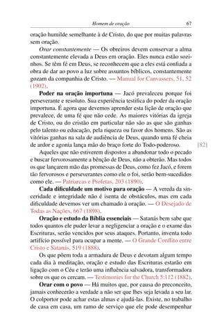 Homem de oração                         67

oração humilde semelhante à de Cristo, do que por muitas palavras
sem oração.
    Orar constantemente — Os obreiros devem conservar a alma
constantemente elevada a Deus em oração. Eles nunca estão sozi-
nhos. Se têm fé em Deus, se reconhecem que a eles está conﬁada a
obra de dar ao povo a luz sobre assuntos bíblicos, constantemente
gozam da companhia de Cristo. — Manual for Canvassers, 51, 52
(1902).
    Poder na oração importuna — Jacó prevaleceu porque foi
perseverante e resoluto. Sua experiência testiﬁca do poder da oração
importuna. É agora que devemos aprender esta lição de oração que
prevalece, de uma fé que não cede. As maiores vitórias da igreja
de Cristo, ou do cristão em particular não são as que são ganhas
pelo talento ou educação, pela riqueza ou favor dos homens. São as
vitórias ganhas na sala de audiência de Deus, quando uma fé cheia
de ardor e agonia lança mão do braço forte do Todo-poderoso.          [82]
    Aqueles que não estiverem dispostos a abandonar todo o pecado
e buscar fervorosamente a bênção de Deus, não a obterão. Mas todos
os que lançarem mão das promessas de Deus, como fez Jacó, e forem
tão fervorosos e perseverantes como ele o foi, serão bem-sucedidos
como ele. — Patriarcas e Profetas, 203 (1890).
    Cada diﬁculdade um motivo para oração — A vereda da sin-
ceridade e integridade não é isenta de obstáculos, mas em cada
diﬁculdade devemos ver um chamado à oração. — O Desejado de
Todas as Nações, 667 (1898).
    Oração e estudo da Bíblia essenciais — Satanás bem sabe que
todos quantos ele puder levar a negligenciar a oração e o exame das
Escrituras, serão vencidos por seus ataques. Portanto, inventa todo
artifício possível para ocupar a mente. — O Grande Conﬂito entre
Cristo e Satanás, 519 (1888).
    Os que põem toda a armadura de Deus e devotam algum tempo
cada dia à meditação, oração e estudo das Escrituras estarão em
ligação com o Céu e terão uma inﬂuência salvadora, transformadora
sobre os que os cercam. — Testimonies for the Church 5:112 (1882).
    Orar com o povo — Há muitos que, por causa do preconceito,
jamais conhecerão a verdade a não ser que lhes seja levada a seu lar.
O colportor pode achar estas almas e ajudá-las. Existe, no trabalho
de casa em casa, um ramo de serviço que ele pode desempenhar
 