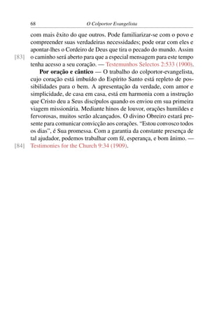 68                    O Colportor Evangelista

     com mais êxito do que outros. Pode familiarizar-se com o povo e
     compreender suas verdadeiras necessidades; pode orar com eles e
     apontar-lhes o Cordeiro de Deus que tira o pecado do mundo. Assim
[83] o caminho será aberto para que a especial mensagem para este tempo
     tenha acesso a seu coração. — Testemunhos Selectos 2:533 (1900).
          Por oração e cântico — O trabalho do colportor-evangelista,
     cujo coração está imbuído do Espírito Santo está repleto de pos-
     sibilidades para o bem. A apresentação da verdade, com amor e
     simplicidade, de casa em casa, está em harmonia com a instrução
     que Cristo deu a Seus discípulos quando os enviou em sua primeira
     viagem missionária. Mediante hinos de louvor, orações humildes e
     fervorosas, muitos serão alcançados. O divino Obreiro estará pre-
     sente para comunicar convicção aos corações. “Estou convosco todos
     os dias”, é Sua promessa. Com a garantia da constante presença de
     tal ajudador, podemos trabalhar com fé, esperança, e bom ânimo. —
[84] Testimonies for the Church 9:34 (1909).
 