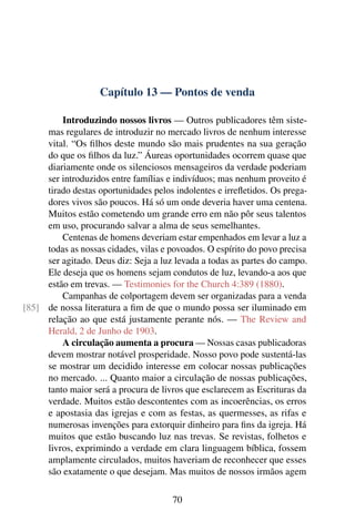 Capítulo 13 — Pontos de venda

         Introduzindo nossos livros — Outros publicadores têm siste-
     mas regulares de introduzir no mercado livros de nenhum interesse
     vital. “Os ﬁlhos deste mundo são mais prudentes na sua geração
     do que os ﬁlhos da luz.” Áureas oportunidades ocorrem quase que
     diariamente onde os silenciosos mensageiros da verdade poderiam
     ser introduzidos entre famílias e indivíduos; mas nenhum proveito é
     tirado destas oportunidades pelos indolentes e irreﬂetidos. Os prega-
     dores vivos são poucos. Há só um onde deveria haver uma centena.
     Muitos estão cometendo um grande erro em não pôr seus talentos
     em uso, procurando salvar a alma de seus semelhantes.
         Centenas de homens deveriam estar empenhados em levar a luz a
     todas as nossas cidades, vilas e povoados. O espírito do povo precisa
     ser agitado. Deus diz: Seja a luz levada a todas as partes do campo.
     Ele deseja que os homens sejam condutos de luz, levando-a aos que
     estão em trevas. — Testimonies for the Church 4:389 (1880).
         Campanhas de colportagem devem ser organizadas para a venda
[85] de nossa literatura a ﬁm de que o mundo possa ser iluminado em
     relação ao que está justamente perante nós. — The Review and
     Herald, 2 de Junho de 1903.
         A circulação aumenta a procura — Nossas casas publicadoras
     devem mostrar notável prosperidade. Nosso povo pode sustentá-las
     se mostrar um decidido interesse em colocar nossas publicações
     no mercado. ... Quanto maior a circulação de nossas publicações,
     tanto maior será a procura de livros que esclarecem as Escrituras da
     verdade. Muitos estão descontentes com as incoerências, os erros
     e apostasia das igrejas e com as festas, as quermesses, as rifas e
     numerosas invenções para extorquir dinheiro para ﬁns da igreja. Há
     muitos que estão buscando luz nas trevas. Se revistas, folhetos e
     livros, exprimindo a verdade em clara linguagem bíblica, fossem
     amplamente circulados, muitos haveriam de reconhecer que esses
     são exatamente o que desejam. Mas muitos de nossos irmãos agem

                                      70
 