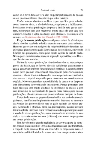 Pontos de venda                       71

como se o povo devesse vir a eles ou pedir publicações de nossas
casas, quando milhares não sabem que estas existem.
    Exaltar o valor dos livros — Deus requer que Seu povo trabalhe
como homens vivos, e não indolentes, preguiçosos e indiferentes.
Precisamos levar as publicações ao povo e insistir para que as acei-
tem, mostrando-lhes que receberão muito mais do que vale seu
dinheiro. Exaltai o valor dos livros que ofereceis. Isto nunca será
demais. — Testimonies for the Church 4:392 (1880).
    Preço de nossas publicações — Algumas coisas de séria impor-
tância não têm recebido a devida atenção em nossas casas editoras.
Homens que estão em posições de responsabilidade deveriam ter
executado planos pelos quais fazer circular nossos livros, em vez de [86]
ﬁcarem nas prateleiras, como peso morto depois de sair do prelo.
Nosso povo está atrasado e não está seguindo a providência de Deus,
que lhe abre o caminho.
    Muitas de nossas publicações têm sido lançadas no mercado por
preço tão baixo, que os lucros não são suﬁcientes para manter a
casa e conservar um bom fundo para uso contínuo. E aqueles dentre
nosso povo que não têm especial preocupação pelos vários ramos
da obra... não se tornam informados com respeito às necessidades
da causa e o capital requerido para conservar em movimento o
negócio. Não compreendem a possibilidade de perdas e as despesas
que diariamente ocorrem a tais instituições. Parece pensarem que
tudo prossiga sem muito cuidado ou dispêndio de meios, e por
isso insistirão na necessidade de preços mais baixos para nossas
publicações, não deixando assim quase nenhuma margem de lucro.
    E depois de terem os preços sido reduzidos aos mais danosos al-
garismos, manifestam simplesmente um débil interesse no aumento
das vendas dos próprios livros para os quais pediram tão baixos pre-
ços. Alcançado o objetivo, cessa sua preocupação, quando deviam
ter um ardente interesse e um verdadeiro cuidado para impulsionar
a venda de nossas publicações, assim semeando as sementes da ver-
dade e trazendo meios às casas [editoras] para serem empregados
em outras publicações.
    Tem havido muito grande negligência do dever da parte de pasto-
res em não interessarem as igrejas nas localidades em que trabalham,
a respeito deste assunto. Uma vez reduzidos os preços dos livros, é
questão bem difícil levá-los de novo a uma base compensadora, visto
 