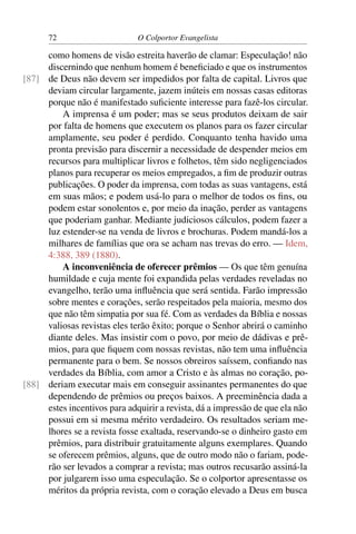 72                      O Colportor Evangelista

     como homens de visão estreita haverão de clamar: Especulação! não
     discernindo que nenhum homem é beneﬁciado e que os instrumentos
[87] de Deus não devem ser impedidos por falta de capital. Livros que
     deviam circular largamente, jazem inúteis em nossas casas editoras
     porque não é manifestado suﬁciente interesse para fazê-los circular.
         A imprensa é um poder; mas se seus produtos deixam de sair
     por falta de homens que executem os planos para os fazer circular
     amplamente, seu poder é perdido. Conquanto tenha havido uma
     pronta previsão para discernir a necessidade de despender meios em
     recursos para multiplicar livros e folhetos, têm sido negligenciados
     planos para recuperar os meios empregados, a ﬁm de produzir outras
     publicações. O poder da imprensa, com todas as suas vantagens, está
     em suas mãos; e podem usá-lo para o melhor de todos os ﬁns, ou
     podem estar sonolentos e, por meio da inação, perder as vantagens
     que poderiam ganhar. Mediante judiciosos cálculos, podem fazer a
     luz estender-se na venda de livros e brochuras. Podem mandá-los a
     milhares de famílias que ora se acham nas trevas do erro. — Idem,
     4:388, 389 (1880).
         A inconveniência de oferecer prêmios — Os que têm genuína
     humildade e cuja mente foi expandida pelas verdades reveladas no
     evangelho, terão uma inﬂuência que será sentida. Farão impressão
     sobre mentes e corações, serão respeitados pela maioria, mesmo dos
     que não têm simpatia por sua fé. Com as verdades da Bíblia e nossas
     valiosas revistas eles terão êxito; porque o Senhor abrirá o caminho
     diante deles. Mas insistir com o povo, por meio de dádivas e prê-
     mios, para que ﬁquem com nossas revistas, não tem uma inﬂuência
     permanente para o bem. Se nossos obreiros saíssem, conﬁando nas
     verdades da Bíblia, com amor a Cristo e às almas no coração, po-
[88] deriam executar mais em conseguir assinantes permanentes do que
     dependendo de prêmios ou preços baixos. A preeminência dada a
     estes incentivos para adquirir a revista, dá a impressão de que ela não
     possui em si mesma mérito verdadeiro. Os resultados seriam me-
     lhores se a revista fosse exaltada, reservando-se o dinheiro gasto em
     prêmios, para distribuir gratuitamente alguns exemplares. Quando
     se oferecem prêmios, alguns, que de outro modo não o fariam, pode-
     rão ser levados a comprar a revista; mas outros recusarão assiná-la
     por julgarem isso uma especulação. Se o colportor apresentasse os
     méritos da própria revista, com o coração elevado a Deus em busca
 