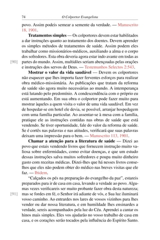 74                     O Colportor Evangelista

     povo. Assim podeis semear a semente da verdade. — Manuscrito
     18, 1901.
         Tratamentos simples — Os colportores devem estar habilitados
     a dar instruções quanto ao tratamento dos doentes. Devem aprender
     os simples métodos de tratamentos de saúde. Assim podem eles
     trabalhar como missionários-médicos, auxiliando a alma e o corpo
     dos sofredores. Esta obra deveria agora estar indo avante em todas as
[90] partes do mundo. Assim, multidões seriam abençoadas pelas orações
     e instruções dos servos de Deus. — Testemunhos Selectos 2:543.
         Mostrar o valor da vida saudável — Devem os colportores
     não esquecer que lhes importa fazer ferventes esforços para realizar
     obra médico-missionária. As publicações que tratam da reforma
     de saúde são agora muito necessárias ao mundo. A intemperança
     está lutando pelo predomínio. A condescendência com o próprio eu
     está aumentando. Em sua obra o colportor pode fazer muito para
     mostrar àqueles a quem visita o valor de uma vida saudável. Em vez
     de hospedar-se em hotel ele devia, se possível, arranjar hospedagem
     com uma família particular. Ao assentar-se à mesa com a família,
     pratique ele as instruções contidas nas obras de saúde que está
     vendendo. Se tiver oportunidade, fale do valor da reforma de saúde.
     Se é cortês nas palavras e nas atitudes, veriﬁcará que suas palavras
     deixam uma impressão para o bem. — Manuscrito 113, 1901.
         Chamar a atenção para a literatura de saúde — Dizei ao
     povo que estais vendendo livros que fornecem instrução muito va-
     liosa sobre enfermidades, como evitar doenças, e que um estudo
     dessas instruções salva muitos sofredores e poupa muito dinheiro
     gasto com receitas médicas. Dizei-lhes que há nesses livros conse-
     lhos que eles não podem obter do médico nas breves visitas que ele
     faz. — Ibidem.
         “Calçados os pés na preparação do evangelho da paz”, estareis
     preparados para ir de casa em casa, levando a verdade ao povo. Algu-
     mas vezes veriﬁcareis ser muito probante fazer obra desta natureza;
[91] mas se fordes em fé, o Senhor irá adiante de vós, e Sua luz iluminará
     vosso caminho. Ao entrardes nos lares de vossos vizinhos para lhes
     vender ou dar nossa literatura, e em humildade lhes ensinardes a
     verdade, sereis acompanhados pela luz do Céu. Aprendei a cantar os
     hinos mais simples. Eles vos ajudarão no vosso trabalho de casa em
     casa, e os corações serão tocados pela inﬂuência do Espírito Santo.
 