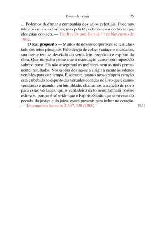 Pontos de venda                        75

... Podemos desfrutar a companhia dos anjos celestiais. Podemos
não discernir suas formas, mas pela fé podemos estar certos de que
eles estão conosco. — The Review and Herald, 11 de Novembro de
1902.
     O real propósito — Muitos de nossos colportores se têm afas-
tado dos retos princípios. Pelo desejo de colher vantagens mundanas,
sua mente tem-se desviado do verdadeiro propósito e espírito da
obra. Que ninguém pense que a ostentação cause boa impressão
sobre o povo. Ela não assegurará os melhores nem os mais perma-
nentes resultados. Nossa obra destina-se a dirigir a mente às solenes
verdades para este tempo. É somente quando nosso próprio coração
está embebido no espírito das verdades contidas no livro que estamos
vendendo e quando, em humildade, chamamos a atenção do povo
para essas verdades, que o verdadeiro êxito acompanhará nossos
esforços; porque é só então que o Espírito Santo, que convence do
pecado, da justiça e do juízo, estará presente para inﬂuir no coração.
— Testemunhos Selectos 2:537, 538 (1900).                              [92]
 