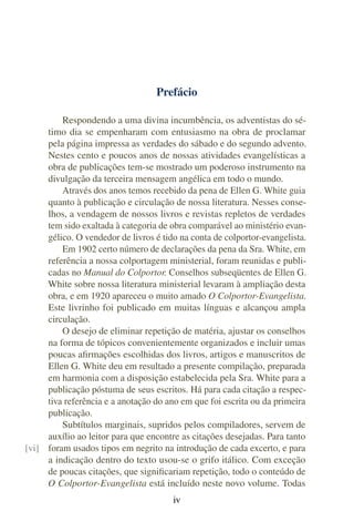 Prefácio

         Respondendo a uma divina incumbência, os adventistas do sé-
     timo dia se empenharam com entusiasmo na obra de proclamar
     pela página impressa as verdades do sábado e do segundo advento.
     Nestes cento e poucos anos de nossas atividades evangelísticas a
     obra de publicações tem-se mostrado um poderoso instrumento na
     divulgação da terceira mensagem angélica em todo o mundo.
         Através dos anos temos recebido da pena de Ellen G. White guia
     quanto à publicação e circulação de nossa literatura. Nesses conse-
     lhos, a vendagem de nossos livros e revistas repletos de verdades
     tem sido exaltada à categoria de obra comparável ao ministério evan-
     gélico. O vendedor de livros é tido na conta de colportor-evangelista.
         Em 1902 certo número de declarações da pena da Sra. White, em
     referência a nossa colportagem ministerial, foram reunidas e publi-
     cadas no Manual do Colportor. Conselhos subseqüentes de Ellen G.
     White sobre nossa literatura ministerial levaram à ampliação desta
     obra, e em 1920 apareceu o muito amado O Colportor-Evangelista.
     Este livrinho foi publicado em muitas línguas e alcançou ampla
     circulação.
         O desejo de eliminar repetição de matéria, ajustar os conselhos
     na forma de tópicos convenientemente organizados e incluir umas
     poucas aﬁrmações escolhidas dos livros, artigos e manuscritos de
     Ellen G. White deu em resultado a presente compilação, preparada
     em harmonia com a disposição estabelecida pela Sra. White para a
     publicação póstuma de seus escritos. Há para cada citação a respec-
     tiva referência e a anotação do ano em que foi escrita ou da primeira
     publicação.
         Subtítulos marginais, supridos pelos compiladores, servem de
     auxílio ao leitor para que encontre as citações desejadas. Para tanto
[vi] foram usados tipos em negrito na introdução de cada excerto, e para
     a indicação dentro do texto usou-se o grifo itálico. Com exceção
     de poucas citações, que signiﬁcariam repetição, todo o conteúdo de
     O Colportor-Evangelista está incluído neste novo volume. Todas
                                       iv
 