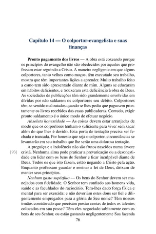 Capítulo 14 — O colportor-evangelista e suas
                            ﬁnanças

         Pronto pagamento dos livros — A obra está coxeando porque
     os princípios do evangelho não são obedecidos por aqueles que pro-
     fessam estar seguindo a Cristo. A maneira negligente em que alguns
     colportores, tanto velhos como moços, têm executado seu trabalho,
     mostra que têm importantes lições a aprender. Muito trabalho feito
     a esmo tem sido apresentado diante de mim. Alguns se educaram
     em hábitos deﬁcientes, e trouxeram esta deﬁciência à obra de Deus.
     As sociedades de publicações têm sido grandemente envolvidas em
     dívidas por não saldarem os colportores seu débito. Colportores
     têm-se sentido maltratados quando se lhes pediu que pagassem pron-
     tamente os livros recebidos das casas publicadoras. Contudo, exigir
     pronto saldamento é o único modo de efetuar negócio.
         Absoluta honestidade — As coisas devem estar arranjadas de
     modo que os colportores tenham o suﬁciente para viver sem sacar
     além do que lhes é devido. Esta porta de tentação precisa ser fe-
     chada e trancada. Por honesto que seja o colportor, circunstâncias se
     levantarão em seu trabalho que lhe serão uma dolorosa tentação.
         A preguiça e a indolência não são frutos nascidos numa árvore
[93] cristã. Nenhuma alma pode praticar a prevaricação ou a desonesti-
     dade em lidar com os bens do Senhor e ﬁcar inculpável diante de
     Deus. Todos os que isto fazem, estão negando a Cristo pela ação.
     Enquanto professam guardar e ensinar a lei de Deus, deixam de
     manter seus princípios.
         Nenhum gasto supérﬂuo — Os bens do Senhor devem ser ma-
     nejados com ﬁdelidade. O Senhor tem conﬁado aos homens vida,
     saúde e as faculdades do raciocínio. Tem-lhes dado força física e
     mental para ser exercida; e não deveriam estes dons ser ﬁel e dili-
     gentemente empregados para a glória de Seu nome? Têm nossos
     irmãos considerado que precisam prestar contas de todos os talentos
     colocados em sua posse? Têm eles negociado sabiamente com os
     bens de seu Senhor, ou estão gastando negligentemente Sua fazenda
                                      76
 