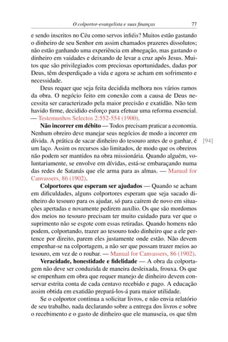 O colportor-evangelista e suas ﬁnanças         77

e sendo inscritos no Céu como servos inﬁéis? Muitos estão gastando
o dinheiro de seu Senhor em assim chamados prazeres dissolutos;
não estão ganhando uma experiência em abnegação, mas gastando o
dinheiro em vaidades e deixando de levar a cruz após Jesus. Mui-
tos que são privilegiados com preciosas oportunidades, dadas por
Deus, têm desperdiçado a vida e agora se acham em sofrimento e
necessidade.
    Deus requer que seja feita decidida melhora nos vários ramos
da obra. O negócio feito em conexão com a causa de Deus ne-
cessita ser caracterizado pela maior precisão e exatidão. Não tem
havido ﬁrme, decidido esforço para efetuar uma reforma essencial.
— Testemunhos Selectos 2:552-554 (1900).
    Não incorrer em débito — Todos precisam praticar a economia.
Nenhum obreiro deve manejar seus negócios de modo a incorrer em
dívida. A prática de sacar dinheiro do tesouro antes de o ganhar, é [94]
um laço. Assim os recursos são limitados, de modo que os obreiros
não podem ser mantidos na obra missionária. Quando alguém, vo-
luntariamente, se envolve em dívidas, está-se embaraçando numa
das redes de Satanás que ele arma para as almas. — Manual for
Canvassers, 86 (1902).
    Colportores que esperam ser ajudados — Quando se acham
em diﬁculdades, alguns colportores esperam que seja sacado di-
nheiro do tesouro para os ajudar, só para caírem de novo em situa-
ções apertadas e novamente pedirem auxílio. Os que são mordomos
dos meios no tesouro precisam ter muito cuidado para ver que o
suprimento não se esgote com essas retiradas. Quando homens não
podem, colportando, trazer ao tesouro todo dinheiro que a ele per-
tence por direito, parem eles justamente onde estão. Não devem
empenhar-se na colportagem, a não ser que possam trazer meios ao
tesouro, em vez de o roubar. — Manual for Canvassers, 86 (1902).
    Veracidade, honestidade e ﬁdelidade — A obra da colporta-
gem não deve ser conduzida de maneira desleixada, frouxa. Os que
se empenham em obra que requer manejo de dinheiro devem con-
servar estrita conta de cada centavo recebido e pago. A educação
assim obtida em exatidão prepará-los-á para maior utilidade.
    Se o colportor continua a solicitar livros, e não envia relatório
de seu trabalho, nada declarando sobre a entrega dos livros e sobre
o recebimento e o gasto de dinheiro que ele manuseia, os que têm
 