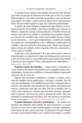 O colportor-evangelista e suas ﬁnanças        79

    A conduta desses obreiros descuidados tem posto sobre homens
que estão em posição de liderança um fardo que os fere no coração.
Estão perplexos, sem saber como hão de guardar a causa de Deus de
toda espécie de roubo, e ainda salvar as almas desses que possuem
idéias tão pervertidas quanto ao que seja verdadeira honestidade.
    A prática de tomar dinheiro emprestado para libertar-se de al-
guma premente necessidade e não tomar medidas para cancelar os
débitos, conquanto comum é desmoralizante. O Senhor deseja que
todos os que crêem na verdade se convertam dessas práticas engano-
sas. Devem eles escolher antes sofrer necessidades do que cometer
um ato desonesto. ... Se os que compreendem a verdade não mudam
no caráter em correspondência com a inﬂuência santiﬁcadora da
verdade, serão um cheiro de morte para morte. Darão uma represen-
tação errônea da verdade, trarão vergonha sobre ela e desonrarão a
Cristo, que é a verdade.
    A questão a ser considerada é: Por que meios pode a obra ser
impulsionada e os colportores livrados de embaraçarem a causa e lan-
çarem um fardo sobre as casas publicadoras pela maneira descuidada [97]
e egoísta de fazer negócios? Esta é uma pergunta de importância. —
Manuscrito 168, 1898.
    Negócios à parte do trabalho — Alguns têm-se colocado a si
e suas famílias nas piores circunstâncias por negligência para com a
colportagem. Incorreram em débitos e tomaram dinheiro emprestado
a pessoas não de nossa fé.
    Alguns têm misturado expedientes, compras e vendas, com a
obra de espalhar nossas publicações e advogar a verdade. Isto faz
uma má combinação. Ao trabalharem para obter vantagens para si
mesmos, são seduzidos pela perspectiva de comprar mercadorias por
menos e vender por mais que seu valor. Por isso o mundo a eles se
refere como trapaceiros, homens que procuram alcançar vantagens
para si mesmos, sem levar em conta a situação de outros. Eles não
guardam os mandamentos de Deus; pois não amam a seu próximo
como a si mesmos. — Manual for Canvassers, 81, 82 (1902).
    O ganho ﬁnanceiro não deve predominar — Se nossos col-
portores são dirigidos pelo espírito de lucro ﬁnanceiro, se fazem
circular os livros com os quais podem ganhar o máximo, negligenci-
ando outros de que o povo necessita, eu pergunto: Em que sentido
sua obra é missionária? Onde está o espírito missionário, o espírito
 