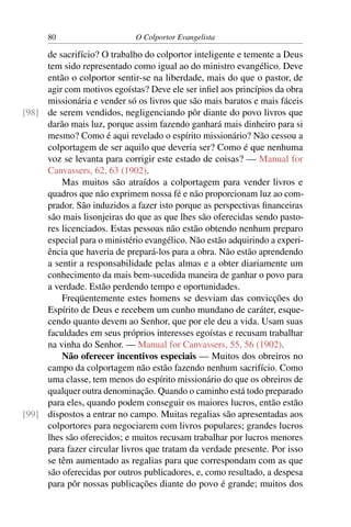 80                     O Colportor Evangelista

     de sacrifício? O trabalho do colportor inteligente e temente a Deus
     tem sido representado como igual ao do ministro evangélico. Deve
     então o colportor sentir-se na liberdade, mais do que o pastor, de
     agir com motivos egoístas? Deve ele ser inﬁel aos princípios da obra
     missionária e vender só os livros que são mais baratos e mais fáceis
[98] de serem vendidos, negligenciando pôr diante do povo livros que
     darão mais luz, porque assim fazendo ganhará mais dinheiro para si
     mesmo? Como é aqui revelado o espírito missionário? Não cessou a
     colportagem de ser aquilo que deveria ser? Como é que nenhuma
     voz se levanta para corrigir este estado de coisas? — Manual for
     Canvassers, 62, 63 (1902).
         Mas muitos são atraídos a colportagem para vender livros e
     quadros que não exprimem nossa fé e não proporcionam luz ao com-
     prador. São induzidos a fazer isto porque as perspectivas ﬁnanceiras
     são mais lisonjeiras do que as que lhes são oferecidas sendo pasto-
     res licenciados. Estas pessoas não estão obtendo nenhum preparo
     especial para o ministério evangélico. Não estão adquirindo a experi-
     ência que haveria de prepará-los para a obra. Não estão aprendendo
     a sentir a responsabilidade pelas almas e a obter diariamente um
     conhecimento da mais bem-sucedida maneira de ganhar o povo para
     a verdade. Estão perdendo tempo e oportunidades.
         Freqüentemente estes homens se desviam das convicções do
     Espírito de Deus e recebem um cunho mundano de caráter, esque-
     cendo quanto devem ao Senhor, que por ele deu a vida. Usam suas
     faculdades em seus próprios interesses egoístas e recusam trabalhar
     na vinha do Senhor. — Manual for Canvassers, 55, 56 (1902).
         Não oferecer incentivos especiais — Muitos dos obreiros no
     campo da colportagem não estão fazendo nenhum sacrifício. Como
     uma classe, tem menos do espírito missionário do que os obreiros de
     qualquer outra denominação. Quando o caminho está todo preparado
     para eles, quando podem conseguir os maiores lucros, então estão
[99] dispostos a entrar no campo. Muitas regalias são apresentadas aos
     colportores para negociarem com livros populares; grandes lucros
     lhes são oferecidos; e muitos recusam trabalhar por lucros menores
     para fazer circular livros que tratam da verdade presente. Por isso
     se têm aumentado as regalias para que correspondam com as que
     são oferecidas por outros publicadores, e, como resultado, a despesa
     para pôr nossas publicações diante do povo é grande; muitos dos
 