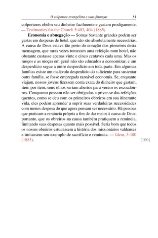O colportor-evangelista e suas ﬁnanças         81

colportores obtêm seu dinheiro facilmente e gastam prodigamente.
— Testimonies for the Church 5:403, 404 (1885).
    Economia e abnegação — Somas bastante grandes podem ser
gastas em despesas de hotel, que não são absolutamente necessárias.
A causa de Deus estava tão perto do coração dos pioneiros desta
mensagem, que raras vezes tomavam uma refeição num hotel, não
obstante custasse apenas vinte e cinco centavos cada uma. Mas os
moços e as moças em geral não são educados a economizar, e um
desperdício segue a outro desperdício em toda parte. Em algumas
famílias existe um malévolo desperdício do suﬁciente para sustentar
outra família, se fosse empregada razoável economia. Se, enquanto
viajam, nossos jovens ﬁzessem conta exata do dinheiro que gastam,
item por item, seus olhos seriam abertos para verem os escoadou-
ros. Conquanto possam não ser obrigados a privar-se das refeições
quentes, como se deu com os primeiros obreiros em sua itinerante
vida, eles podem aprender a suprir suas verdadeiras necessidades
com menos despesa do que agora pensam ser necessário. Há pessoas
que praticam a renúncia própria a ﬁm de dar meios à causa de Deus;
portanto, que os obreiros na causa também pratiquem a renúncia,
limitando suas despesas quanto mais possível. Seria bom que todos
os nossos obreiros estudassem a história dos missionários valdenses
e imitassem seu exemplo de sacrifício e renúncia. — Idem, 5:400
(1885).                                                             [100]
 