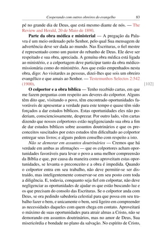 Cooperando com outros obreiros do evangelho        83

pé no grande dia de Deus, que está mesmo diante de nós. — The
Review and Herald, 20 de Maio de 1890.
    Parte da obra médica e ministerial — A pregação da Pala-
vra é um meio ordenado pelo Senhor, pelo qual Sua mensagem de
advertência deve ser dada ao mundo. Nas Escrituras, o ﬁel mestre
é representado como um pastor do rebanho de Deus. Ele deve ser
respeitado e sua obra, apreciada. A genuína obra médica está ligada
ao ministério, e a colportagem deve participar tanto da obra médico-
missionária como do ministério. Aos que estão empenhados nesta
obra, digo: Ao visitardes as pessoas, dizei-lhes que sois um obreiro
evangélico e que amais ao Senhor. — Testemunhos Selectos 2:542
(1900).                                                              [102]
    O colportor e a obra bíblica — Tenho recebido cartas, em que
me fazem perguntas com respeito aos deveres do colportor. Alguns
têm dito que, visitando o povo, têm encontrado oportunidades fa-
voráveis de apresentar a verdade para este tempo e quase têm sido
forçados a dar estudos bíblicos. Estas oportunidades eles não po-
deriam, conscienciosamente, desprezar. Por outro lado, vêm cartas
dizendo que nossos colportores estão negligenciando sua obra a ﬁm
de dar estudos bíblicos sobre assuntos doutrinários e que os pre-
conceitos suscitados por estes estudos têm diﬁcultado ao colportor
entregar seus livros; e alguns pedem conselho com respeito a isto.
    Não se demorar em assuntos doutrinários — Cremos que há
verdade em ambas as aﬁrmações — que os colportores acham opor-
tunidades favoráveis para levar o povo a uma melhor compreensão
da Bíblia e que, por causa da maneira como aproveitam estas opor-
tunidades, se levanta o preconceito e a obra é impedida. Quando
o colportor entra em seu trabalho, não deve permitir-se ser dis-
traído, mas inteligentemente conservar-se em seu posto com toda
a diligência. E, todavia, conquanto seja ﬁel em colportar, não deve
negligenciar as oportunidades de ajudar os que estão buscando luz e
os que precisam do consolo das Escrituras. Se o colportor anda com
Deus, se ora pedindo sabedoria celestial para que possa em seu tra-
balho fazer o bem, e unicamente o bem, será ligeiro em compreender
as necessidades daqueles com quem chega em contato. Aproveitará
o máximo de suas oportunidades para atrair almas a Cristo, não se
demorando em assuntos doutrinários, mas no amor de Deus, Sua
misericórdia e bondade no plano da salvação. No espírito de Cristo,
 