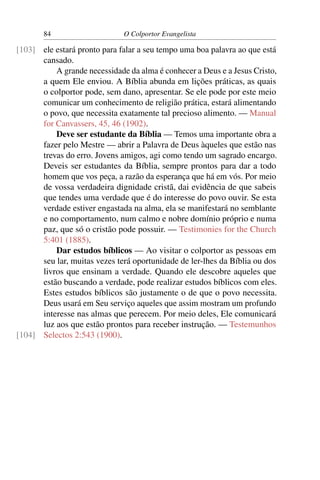 84                     O Colportor Evangelista

[103] ele estará pronto para falar a seu tempo uma boa palavra ao que está
      cansado.
          A grande necessidade da alma é conhecer a Deus e a Jesus Cristo,
      a quem Ele enviou. A Bíblia abunda em lições práticas, as quais
      o colportor pode, sem dano, apresentar. Se ele pode por este meio
      comunicar um conhecimento de religião prática, estará alimentando
      o povo, que necessita exatamente tal precioso alimento. — Manual
      for Canvassers, 45, 46 (1902).
          Deve ser estudante da Bíblia — Temos uma importante obra a
      fazer pelo Mestre — abrir a Palavra de Deus àqueles que estão nas
      trevas do erro. Jovens amigos, agi como tendo um sagrado encargo.
      Deveis ser estudantes da Bíblia, sempre prontos para dar a todo
      homem que vos peça, a razão da esperança que há em vós. Por meio
      de vossa verdadeira dignidade cristã, dai evidência de que sabeis
      que tendes uma verdade que é do interesse do povo ouvir. Se esta
      verdade estiver engastada na alma, ela se manifestará no semblante
      e no comportamento, num calmo e nobre domínio próprio e numa
      paz, que só o cristão pode possuir. — Testimonies for the Church
      5:401 (1885).
          Dar estudos bíblicos — Ao visitar o colportor as pessoas em
      seu lar, muitas vezes terá oportunidade de ler-lhes da Bíblia ou dos
      livros que ensinam a verdade. Quando ele descobre aqueles que
      estão buscando a verdade, pode realizar estudos bíblicos com eles.
      Estes estudos bíblicos são justamente o de que o povo necessita.
      Deus usará em Seu serviço aqueles que assim mostram um profundo
      interesse nas almas que perecem. Por meio deles, Ele comunicará
      luz aos que estão prontos para receber instrução. — Testemunhos
[104] Selectos 2:543 (1900).
 