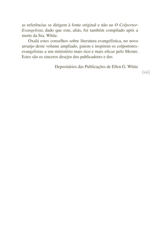 as referências se dirigem à fonte original e não ao O Colportor-
Evangelista, dado que este, aliás, foi também compilado após a
morte da Sra. White.
    Oxalá estes conselhos sobre literatura evangelística, no novo
arranjo deste volume ampliado, guiem e inspirem os colportores-
evangelistas a um ministério mais rico e mais eﬁcaz pelo Mestre.
Estes são os sinceros desejos dos publicadores e dos

                  Depositários das Publicações de Ellen G. White
                                                                    [vii]
 