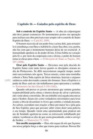 Capítulo 16 — Guiados pelo espírito de Deus

          Sob o controle do Espírito Santo — A obra da colportagem
      não deve jamais esmorecer. Os instrumentos postos em operação
      para realizar esta obra precisam estar sempre sob o controle do Santo
      Espírito de Deus. — Carta 82, 1899.
          O homem necessita de um poder fora e acima dele, para restaurá-
      lo à semelhança com Deus e habilitá-lo a fazer Sua obra; isso, porém,
      não faz com que o instrumento humano deixe de ser essencial. A
      humanidade apodera-se do poder divino, Cristo habita no coração
      pela fé; e, por meio da cooperação com o divino, o poder do homem
      torna-se eﬁcaz para o bem. — O Desejado de Todas as Nações, 296,
      297 (1898).
          Orar pelo Espírito Santo — Devemos orar pela descida do
      Espírito Santo com tanto fervor quanto os discípulos oraram no
      dia do Pentecostes. Se dEle necessitaram naquele tempo, muito
      mais necessitamos nós agora. Trevas morais, como uma mortalha
      cobrem a Terra Toda espécie de falsas doutrinas, heresias e enganos
[105] satânicos estão desviando a mente dos homens. Sem o Espírito e o
      poder de Deus será em vão trabalharmos para apresentar a verdade.
      — Testimonies for the Church 5:158 (1882).
          Quando sob provas os jovens mostrarem que sentem genuína
      responsabilidade pelas almas e intenso desejo de salvar o próximo,
      eles verão almas convertidas. De seu trabalho será segada uma messe
      para o Senhor. Saiam eles como verdadeiros missionários para levar
      avante a obra de disseminar os livros que contêm a verdade presente.
      Ao saírem, ascendam suas orações a Deus por maior luz e pela guia
      de Seu Espírito, para que possam saber como dizer uma palavra
      a seu tempo. Quando virem uma oportunidade para praticar um
      ato de bondade agarrem-na como se estivessem trabalhando por
      salário. Lembrem-se eles de que assim procedendo, estão a serviço
      do Senhor. — Manuscrito 75, 1900.
          Seu auxílio assegurado — Deus não requer de nós que façamos
      em nossa própria força a obra que temos para realizar. Proveu Ele
                                        86
 