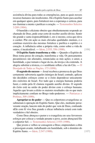 Guiados pelo espírito de Deus               87

assistência divina para todas as emergências, para as quais nossos
recursos humanos são insuﬁcientes. Dá o Espírito Santo para auxiliar
em qualquer apuro, para fortalecer-nos a esperança e certeza, para
nos iluminar a mente e puriﬁcar o coração. — Testemunhos Selectos
3:209 (1904).
    O humilde e eﬁciente obreiro que obedientemente responde ao
chamado de Deus, pode estar certo de receber auxílio divino. Sentir
tão grande e santa responsabilidade é, em si mesmo, coisa que eleva
o caráter. Põe em ação as mais elevadas qualidades mentais, e o
contínuo exercício das mesmas fortalece e puriﬁca o espírito e o
coração. A inﬂuência sobre a própria vida, como sobre a vida de
outros, é incalculável. — Idem, 2:555, 556 (1900).                   [106]
    O Espírito Santo transforma a vida — Quando o Espírito de
Deus toma posse do coração, transforma a vida. Os pensamentos
pecaminosos são afastados, renunciadas as más ações; o amor, a
humildade, a paz tomam o lugar da ira, da inveja e da contenda. A
alegria substitui a tristeza, e o semblante reﬂete a luz do Céu. — O
Desejado de Todas as Nações, 173 (1898).
    O segredo do sucesso — Josué recebera a promessa de que Deus
certamente subverteria aqueles inimigos de Israel; contudo, aplicou
tão decididos esforços como se o êxito dependesse unicamente
dos exércitos de Israel. Fez tudo que a energia humana poderia
fazer, e então pela fé clamou rogando auxílio divino. O segredo
do êxito está na união do poder divino com o esforço humano.
Aqueles que levam a efeito os maiores resultados são os que mais
implicitamente conﬁam no Braço todo-poderoso. — Patriarcas e
Profetas, 509 (1890).
    Apropriar-se do poder — Que os colportores-evangelistas se
submetam à operação do Espírito Santo. Que eles, mediante perse-
verante oração, lancem mão do poder que vem de Deus, conﬁando
nEle com fé viva Sua grande e eﬁcaz inﬂuência estará com todo
verdadeiro e ﬁel obreiro.
    Como Deus abençoa o pastor e o evangelista em seus fervorosos
esforços por colocar a verdade perante o povo, assim abençoará Ele
o colportor ﬁel. — Testemunhos Selectos 2:555 (1900).
    Que jovens e velhos se consagrem a Deus; empreendam a obra
e prossigam avante, trabalhando em humildade, sob o domínio do
Espírito Santo. — Idem, 2:547 (1900).                                [107]
 