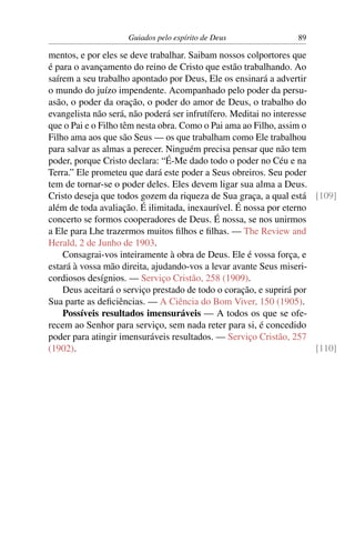 Guiados pelo espírito de Deus               89

mentos, e por eles se deve trabalhar. Saibam nossos colportores que
é para o avançamento do reino de Cristo que estão trabalhando. Ao
saírem a seu trabalho apontado por Deus, Ele os ensinará a advertir
o mundo do juízo impendente. Acompanhado pelo poder da persu-
asão, o poder da oração, o poder do amor de Deus, o trabalho do
evangelista não será, não poderá ser infrutífero. Meditai no interesse
que o Pai e o Filho têm nesta obra. Como o Pai ama ao Filho, assim o
Filho ama aos que são Seus — os que trabalham como Ele trabalhou
para salvar as almas a perecer. Ninguém precisa pensar que não tem
poder, porque Cristo declara: “É-Me dado todo o poder no Céu e na
Terra.” Ele prometeu que dará este poder a Seus obreiros. Seu poder
tem de tornar-se o poder deles. Eles devem ligar sua alma a Deus.
Cristo deseja que todos gozem da riqueza de Sua graça, a qual está [109]
além de toda avaliação. É ilimitada, inexaurível. É nossa por eterno
concerto se formos cooperadores de Deus. É nossa, se nos unirmos
a Ele para Lhe trazermos muitos ﬁlhos e ﬁlhas. — The Review and
Herald, 2 de Junho de 1903.
    Consagrai-vos inteiramente à obra de Deus. Ele é vossa força, e
estará à vossa mão direita, ajudando-vos a levar avante Seus miseri-
cordiosos desígnios. — Serviço Cristão, 258 (1909).
    Deus aceitará o serviço prestado de todo o coração, e suprirá por
Sua parte as deﬁciências. — A Ciência do Bom Viver, 150 (1905).
    Possíveis resultados imensuráveis — A todos os que se ofe-
recem ao Senhor para serviço, sem nada reter para si, é concedido
poder para atingir imensuráveis resultados. — Serviço Cristão, 257
(1902).                                                                [110]
 