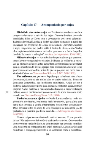 Capítulo 17 — Acompanhado por anjos

          Ministério dos santos anjos — Precisamos conhecer melhor
      do que conhecemos a missão dos anjos. Convém lembrar que cada
      verdadeiro ﬁlho de Deus tem a cooperação dos seres celestiais.
      Exércitos invisíveis, de luz e poder, auxiliam os mansos e humildes
      que crêem nas promessas de Deus e as reclamam. Querubins, seraﬁns
      e anjos magníﬁcos em poder, estão à destra de Deus, sendo “todos
      eles espíritos ministradores, enviados para servir a favor daqueles
      que hão de herdar a salvação”. — Atos dos Apóstolos, 154 (1911).
          Milhares de anjos — Ao trabalhardes pelas almas que perecem,
      tendes como companheiros os anjos. Milhares de milhares, e miría-
      des de miríades de anjos estão aguardam a oportunidade de cooperar
      com os membros de nossas igrejas para comunicar a luz que Deus
      generosamente concedeu, a ﬁm de que se prepare um povo para a
      vinda de Cristo. — Testemunhos Selectos 3:347, 348 (1909).
          Eles estão sempre perto — Aqueles que trabalham para o bem
      dos outros, fazem-no em união com os anjos celestiais. Têm sua
      constante companhia, seu incessante ministério. Anjos de luz e
      poder se acham sempre perto para proteger, confortar, curar, instruir,
      inspirar. A eles pertence a mais elevada educação, a mais verdadeira
[111] cultura, o mais exaltado serviço ao alcance de seres humanos neste
      mundo. — Obreiros Evangélicos, 315 (1900).
          Enviados para nos ajudar — Nada é, na aparência, mais im-
      potente e, no entanto, realmente mais invencível, que a alma que
      sente não ser nada e conﬁa inteiramente nos méritos do Salvador.
      Deus enviaria todos os anjos do Céu em auxílio de uma alma tal, de
      preferência a permitir que fosse vencida. — Mensagens aos Jovens,
      94 (1902).
          Nossos colportores estão tendo notável sucesso. E por que não
      teriam? Os anjos celestiais estão trabalhando com eles. Centenas dos
      que crêem na verdade farão, se conservarem seu coração humilde,
      uma boa obra na companhia dos anjos celestiais. Deus usará os que
      humilham o coração perante Ele, e se santiﬁcam em fé e humildade,
                                        90
 