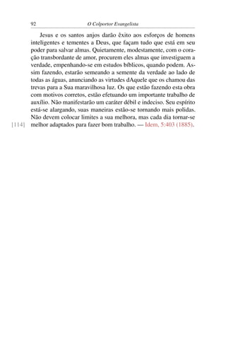 92                     O Colportor Evangelista

          Jesus e os santos anjos darão êxito aos esforços de homens
      inteligentes e tementes a Deus, que façam tudo que está em seu
      poder para salvar almas. Quietamente, modestamente, com o cora-
      ção transbordante de amor, procurem eles almas que investiguem a
      verdade, empenhando-se em estudos bíblicos, quando podem. As-
      sim fazendo, estarão semeando a semente da verdade ao lado de
      todas as águas, anunciando as virtudes dAquele que os chamou das
      trevas para a Sua maravilhosa luz. Os que estão fazendo esta obra
      com motivos corretos, estão efetuando um importante trabalho de
      auxílio. Não manifestarão um caráter débil e indeciso. Seu espírito
      está-se alargando, suas maneiras estão-se tornando mais polidas.
      Não devem colocar limites a sua melhora, mas cada dia tornar-se
[114] melhor adaptados para fazer bom trabalho. — Idem, 5:403 (1885).
 