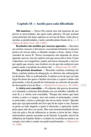 Capítulo 18 — Auxílio para cada diﬁculdade

    Mil maneiras — Nosso Pai celeste tem mil maneiras de nos
prover as necessidades, das quais nada sabemos. Os que aceitam
como princípio dar lugar supremo ao serviço de Deus, verão desva-
necidas as perplexidades e terão caminho plano diante de si. — A
Ciência do Bom Viver, 481 (1905).
    Resultados não medidos por sucessos aparentes — Devemos
ser cristãos sinceros e fervorosos, executando ﬁelmente os deveres
postos em nossas mãos, e olhando sempre a Jesus, Autor e Con-
sumador de nossa fé. Nossa recompensa não depende de nosso
aparente sucesso, mas do espírito com que nossa obra é feita. Como
colportores ou evangelistas, podeis não haver alcançado o sucesso
por aquilo que orastes, mas lembrai-vos de que não conheceis nem
podeis medir o resultado do esforço ﬁel. — Manuscrito 20, 1905.
    Não precisais desanimar — Havendo contínua conﬁança em
Deus, contínua prática da abnegação, os obreiros não submergirão
no desânimo. Não se acabrunharão. Lembrar-se-ão de que em todo
lugar há almas das quais o Senhor necessita e a quem o diabo está
procurando, a ﬁm de prendê-las fortemente no cativeiro do pecado,
de desrespeito à Lei de Deus. — Manual for Canvassers, 28 (1902). [115]
    A vitória será concedida — O colportor não precisa desanimar
se é chamado a enfrentar diﬁculdades em seu trabalho; trabalhe ele
com fé, e a vitória será concedida. “Porque não temos que lutar
contra a carne e o sangue, mas sim contra os principados, contra
as potestades, contra os príncipes das trevas deste século.” Quando
quer que seja apresentado um livro que há de expor o erro, Satanás
se posta ao lado daquele a quem é oferecido, e apresenta razões
pelas quais não deve ser aceito. Mas uma instrumentalidade divina
está em ação a ﬁm de inﬂuenciar as mentes a favor da luz. Anjos
ministradores oporão seu poder ao de Satanás. E quando, através da
inﬂuência do Espírito Santo a verdade for recebida na mente e no
coração, terá sobre o caráter um poder transformador. — Manuscrito
31, 1890.
                              93
 
