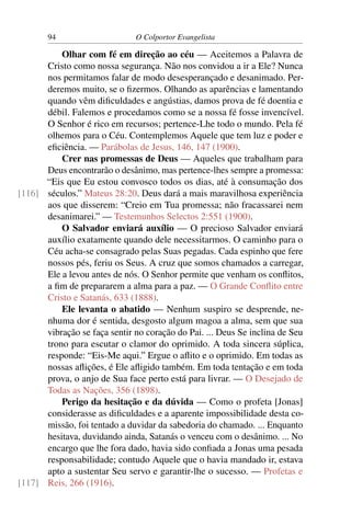 94                     O Colportor Evangelista

          Olhar com fé em direção ao céu — Aceitemos a Palavra de
      Cristo como nossa segurança. Não nos convidou a ir a Ele? Nunca
      nos permitamos falar de modo desesperançado e desanimado. Per-
      deremos muito, se o ﬁzermos. Olhando as aparências e lamentando
      quando vêm diﬁculdades e angústias, damos prova de fé doentia e
      débil. Falemos e procedamos como se a nossa fé fosse invencível.
      O Senhor é rico em recursos; pertence-Lhe todo o mundo. Pela fé
      olhemos para o Céu. Contemplemos Aquele que tem luz e poder e
      eﬁciência. — Parábolas de Jesus, 146, 147 (1900).
          Crer nas promessas de Deus — Aqueles que trabalham para
      Deus encontrarão o desânimo, mas pertence-lhes sempre a promessa:
      “Eis que Eu estou convosco todos os dias, até à consumação dos
[116] séculos.” Mateus 28:20. Deus dará a mais maravilhosa experiência
      aos que disserem: “Creio em Tua promessa; não fracassarei nem
      desanimarei.” — Testemunhos Selectos 2:551 (1900).
          O Salvador enviará auxílio — O precioso Salvador enviará
      auxílio exatamente quando dele necessitarmos. O caminho para o
      Céu acha-se consagrado pelas Suas pegadas. Cada espinho que fere
      nossos pés, feriu os Seus. A cruz que somos chamados a carregar,
      Ele a levou antes de nós. O Senhor permite que venham os conﬂitos,
      a ﬁm de prepararem a alma para a paz. — O Grande Conﬂito entre
      Cristo e Satanás, 633 (1888).
          Ele levanta o abatido — Nenhum suspiro se desprende, ne-
      nhuma dor é sentida, desgosto algum magoa a alma, sem que sua
      vibração se faça sentir no coração do Pai. ... Deus Se inclina de Seu
      trono para escutar o clamor do oprimido. A toda sincera súplica,
      responde: “Eis-Me aqui.” Ergue o aﬂito e o oprimido. Em todas as
      nossas aﬂições, é Ele aﬂigido também. Em toda tentação e em toda
      prova, o anjo de Sua face perto está para livrar. — O Desejado de
      Todas as Nações, 356 (1898).
          Perigo da hesitação e da dúvida — Como o profeta [Jonas]
      considerasse as diﬁculdades e a aparente impossibilidade desta co-
      missão, foi tentado a duvidar da sabedoria do chamado. ... Enquanto
      hesitava, duvidando ainda, Satanás o venceu com o desânimo. ... No
      encargo que lhe fora dado, havia sido conﬁada a Jonas uma pesada
      responsabilidade; contudo Aquele que o havia mandado ir, estava
      apto a sustentar Seu servo e garantir-lhe o sucesso. — Profetas e
[117] Reis, 266 (1916).
 