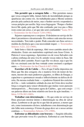 Auxílio para cada diﬁculdade               95

    Não permitir que a coragem falhe — Não permitais nunca
que vossa coragem falhe. Jamais faleis de incredulidade porque as
aparências são contra vós. Ao trabalhardes para o Mestre sentireis
pressão pela carência de meios, mas o Senhor ouvirá e responderá a
vossas petições por auxílio. Seja vossa linguagem: “Porque o Senhor
Jeová Me ajuda, pelo que Me não confundo; por isso pus o Meu
rosto como um seixo, e sei que não serei confundido.” Isaías 50:7.
— Testimonies for the Church 7:244 (1902).
    Sejamos esperançosos e corajosos. O desânimo no serviço do Se-
nhor é pecaminoso e desarrazoado. Ele conhece cada uma das nossas
necessidades. Tem todo o poder. Pode conceder aos Seus servos a
medida da eﬁciência que a sua necessidade requer. — Testemunhos
Selectos 3:221, 222 (1904).
    Sede fortes e falai de esperança. Abri vosso caminho através dos
obstáculos. Estais em matrimônio espiritual com Jesus Cristo. A
Palavra é vossa segurança. Aproximai-vos de vosso Salvador com
a plena conﬁança de uma viva fé, unindo vossas mãos às Suas. Ide
aonde Ele abrir caminho. Fazei o que Ele vos disser, seja o que for.
Ele vos ensinará com tão boa vontade como ensinará a qualquer
outro. — Testimonies for the Church 6:462 (1900).
    Exercitar a fé de Calebe — Foi a fé que Calebe depositou em
Deus que lhe deu coragem; ela o manteve livre do temor do ho-
mem, mesmo dos mais poderosos gigantes, os ﬁlhos de Enaque, e
capacitou-o a permanecer ousada e inﬂexivelmente na defesa do di-
reito. Da mesma exaltada fonte — o poderoso General dos exércitos
do Céu — todo verdadeiro soldado da cruz de Cristo deve receber
força e coragem para vencer obstáculos que muitas vezes parecem
intransponíveis. ... Precisamos agora de Calebes... que com corajo- [118]
sas palavras dêem um forte relatório em favor de ação imediata. —
Idem, 5:378-383 (1885).
    Trabalhar com determinação — Os que estão no serviço de
Deus precisam mostrar ânimo e determinação na obra de salvar
almas. Lembrem-se de que há os que hão de perecer, a menos que
nós, como instrumentos divinos, trabalhemos com determinação que
não falhe nem esmoreça. O trono da graça deve ser o nosso arrimo
contínuo. — Testemunhos Selectos 3:51 (1900).
    Enfrentar as diﬁculdades com bravura — Surgirão diﬁculda-
des que provarão vossa fé e paciência. Enfrentai-as com bravura.
 