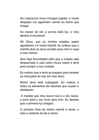 No crepúsculo meus inimigos fugirão, e novos
despojos me aguardam aonde eu tenho que
chegar.

Ao nascer do sol, a aurora dará luz, o meu
destino é inevitável!

Oh Deus, que as minhas orações sejam
agradáveis a ti nesta manhã. Eu ordeno que a
manhã abra os seus ouvidos para mim e ouça
o meu clamor.

Que haja fecundação para que a oração seja
despachada e caia como chuva sobre a terra
para cumprir a tua vontade.

Eu ordeno que a terra se prepare para receber
as instruções do céu em meu favor.

Minha terra está subjugada. Eu ordeno a
todos os elementos da natureza que ouçam e
obedeçam.

 A medida que meu louvor soa e o dia nasce,
a terra dará o seu fruto para mim. Eu declaro
que a primeira luz chegou!

O primeiro fruto da minha manhã é santo, e
todo o restante do dia é santo.
 