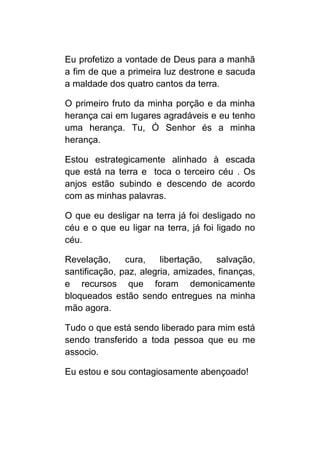 Eu profetizo a vontade de Deus para a manhã
a fim de que a primeira luz destrone e sacuda
a maldade dos quatro cantos da terra.

O primeiro fruto da minha porção e da minha
herança cai em lugares agradáveis e eu tenho
uma herança. Tu, Ó Senhor és a minha
herança.

Estou estrategicamente alinhado à escada
que está na terra e toca o terceiro céu . Os
anjos estão subindo e descendo de acordo
com as minhas palavras.

O que eu desligar na terra já foi desligado no
céu e o que eu ligar na terra, já foi ligado no
céu.

Revelação,     cura,    libertação,  salvação,
santificação, paz, alegria, amizades, finanças,
e recursos que foram demonicamente
bloqueados estão sendo entregues na minha
mão agora.

Tudo o que está sendo liberado para mim está
sendo transferido a toda pessoa que eu me
associo.

Eu estou e sou contagiosamente abençoado!
 