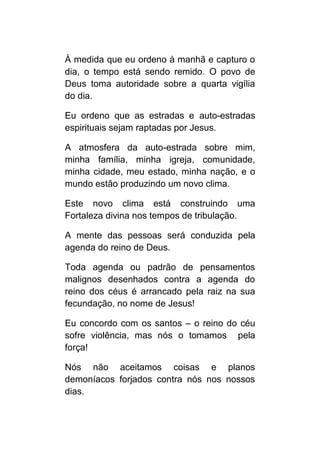 À medida que eu ordeno à manhã e capturo o
dia, o tempo está sendo remido. O povo de
Deus toma autoridade sobre a quarta vigília
do dia.

Eu ordeno que as estradas e auto-estradas
espirituais sejam raptadas por Jesus.

A atmosfera da auto-estrada sobre mim,
minha família, minha igreja, comunidade,
minha cidade, meu estado, minha nação, e o
mundo estão produzindo um novo clima.

Este novo clima está construindo uma
Fortaleza divina nos tempos de tribulação.

A mente das pessoas será conduzida pela
agenda do reino de Deus.

Toda agenda ou padrão de pensamentos
malignos desenhados contra a agenda do
reino dos céus é arrancado pela raiz na sua
fecundação, no nome de Jesus!

Eu concordo com os santos – o reino do céu
sofre violência, mas nós o tomamos pela
força!

Nós não aceitamos coisas e planos
demoníacos forjados contra nós nos nossos
dias.
 
