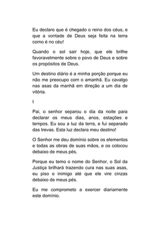Eu declaro que é chegado o reino dos céus, e
que a vontade de Deus seja feita na terra
como é no céu!

Quando o sol sair hoje, que ele brilhe
favoravelmente sobre o povo de Deus e sobre
os propósitos de Deus.

Um destino diário é a minha porção porque eu
não me preocupo com o amanhã. Eu cavalgo
nas asas da manhã em direção a um dia de
vitória.

I

Pai, o senhor separou o dia da noite para
declarar os meus dias, anos, estações e
tempos. Eu sou a luz da terra, e fui separado
das trevas. Esta luz declara meu destino!

O Senhor me deu domínio sobre os elementos
e todas as obras de suas mãos, e os colocou
debaixo de meus pés.

Porque eu temo o nome do Senhor, o Sol da
Justiça brilhará trazendo cura nas suas asas,
eu piso o inimigo até que ele vire cinzas
debaixo de meus pés.

Eu me comprometo a exercer diariamente
este domínio.
 