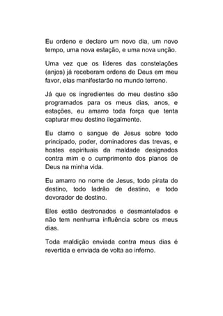 Eu ordeno e declaro um novo dia, um novo
tempo, uma nova estação, e uma nova unção.

Uma vez que os líderes das constelações
(anjos) já receberam ordens de Deus em meu
favor, elas manifestarão no mundo terreno.

Já que os ingredientes do meu destino são
programados para os meus dias, anos, e
estações, eu amarro toda força que tenta
capturar meu destino ilegalmente.

Eu clamo o sangue de Jesus sobre todo
principado, poder, dominadores das trevas, e
hostes espirituais da maldade designados
contra mim e o cumprimento dos planos de
Deus na minha vida.

Eu amarro no nome de Jesus, todo pirata do
destino, todo ladrão de destino, e todo
devorador de destino.

Eles estão destronados e desmantelados e
não tem nenhuma influência sobre os meus
dias.

Toda maldição enviada contra meus dias é
revertida e enviada de volta ao inferno.
 