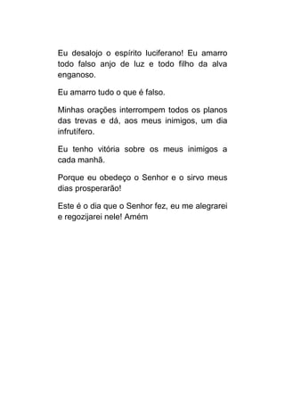 Eu desalojo o espírito luciferano! Eu amarro
todo falso anjo de luz e todo filho da alva
enganoso.

Eu amarro tudo o que é falso.

Minhas orações interrompem todos os planos
das trevas e dá, aos meus inimigos, um dia
infrutífero.

Eu tenho vitória sobre os meus inimigos a
cada manhã.

Porque eu obedeço o Senhor e o sirvo meus
dias prosperarão!

Este é o dia que o Senhor fez, eu me alegrarei
e regozijarei nele! Amém
 