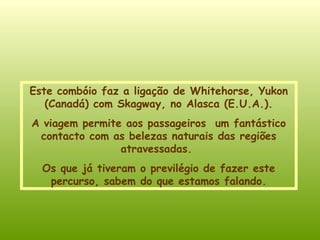 Este combóio faz a ligação de Whitehorse, Yukon (Canadá) com Skagway, no Alasca (E.U.A.) . A viagem permite aos passageiros  um fantástico contacto com as belezas naturais das regiões atravessadas.  Os que já tiveram o previlégio de fazer este percurso, sabem do que estamos falando. 
