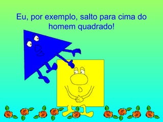 Eu, por exemplo, salto para cima do
homem quadrado!

 