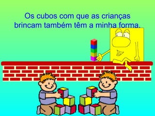 Os cubos com que as crianças
brincam também têm a minha forma.

 