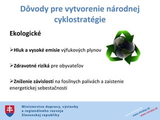 Dôvody pre vytvorenie národnej
             cyklostratégie
Ekologické

Hluk a vysoké emisie výfukových plynov

Zdravotné riziká pre obyvateľov

Zníženie závislostí na fosílnych palivách a zaistenie
energetickej sebestačnosti
 